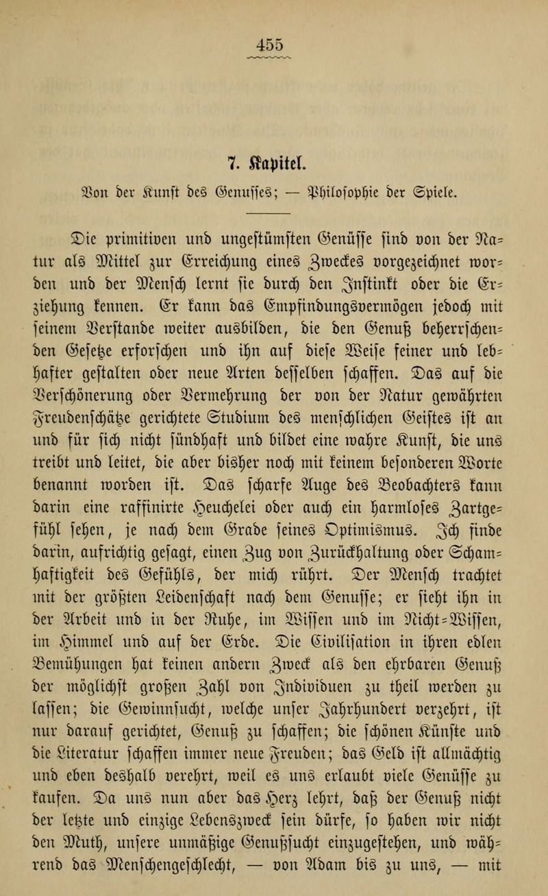 7. mikl 58on bev Äunft bc§ ©cintffeS; — it>()iIo[o)3^ie ber (Spiele. S)ie primitiocn unb unge[tüm[ten ©enüffe finb oon ber 9ta= tur al§ ?OHtteI ^ur (Srreid^ung eine§ 3^^^*^^^ oorgeseidinet n)or= bcn unb ber 9)Zenf(^ lernt [ie burdö ben ^nftinft ober bie 6r= Stellung fennen. @r !ann ha§ (Smpfinbungäüermögen Ithod) mit feinem 35er[tanbe raeiter auSbilben, bie ben @enu| be^errjdien' ben ®e[e^e erforf^en unb il^n auf biefe 2Beife feiner unb leb- l^after geftalten ober neue Strten beffelben fdiaffen. jDa§ auf bie 35erfd^önerung ober SSermel^rung ber üon ber Statur geraäl^rten i^reubenfdEiä^e gerid^tete (Stubium beö menfi^Uc^en ©eifteä ift an unb für fid^ nict)t fünbl^aft unb Oilbct eine realere Äunft, bie unö treibt unb leitet, bie aber bigl^er nod) mit feinem befonberen 3Borte benannt roorben ift. S)a§ fc^arfe Sluge be§ 5ßeoba^ter§ fann barin eine raffinirte .'oeud^etei ober auä) ein l^armtofeg 3^^^S^= fül^l feigen, je nac^ bem @rabe feineä Optimigmuö. ^c^ finbe barin, aufrid)tig gefagt, einen 3ug oon 3urücfl;a(tung ober (5d)am= l^aftigfeit beS ©efül^Iä, ber mic^ rül^rt. 2)er ^J^enfd^ trad)tet mit ber größten Seibenfrfiaft nad) bem ©enuffe; er fieljt i|n in ber 2h-beit unb in ber Otul^e, im SBiffen unb im 9hc^t = 2Biffen, im §immcl unb auf ber (Srbe. S)ie (Sioilifation in il^ren eblen 23emür)ungen l^at feinen anbern ^m^d alg ben el^rbaren ©enufj ber mögUd)ft großen 3'^'^^ öon ^nbiüibuen ju t§eil toerben ju laffen; bie @en}innfud)t, n)eld)e unfer ^ß'^i-'^^i^iribert oerjel^rt, ift nur barauf gerid)tct, @cnuJ3 ju fdiaffen; bie fd)önen Äünfte unb bie Siteratur fdiaffen immer neue J-reuben; ha§ @elb ift altmäditig unb eben beSljalb üereljrt, raeil eö unö erlaubt oiele (^^enuffe ju faufen. S)a un§ nun aber baä ^erj le^rt, ha^ ber ©enu^ ni^t ber letzte unb einzige ScbcnSjmed fein bürfe, fo '^ahm mir nic^t ben WlnÜ), unfere unmäßige ©enu^fuc^t einjugeftel^en, unb mai)- renb ha^ ?[Renfdjengcfd)ledit, — üon 3lbam big ju un§, — mit