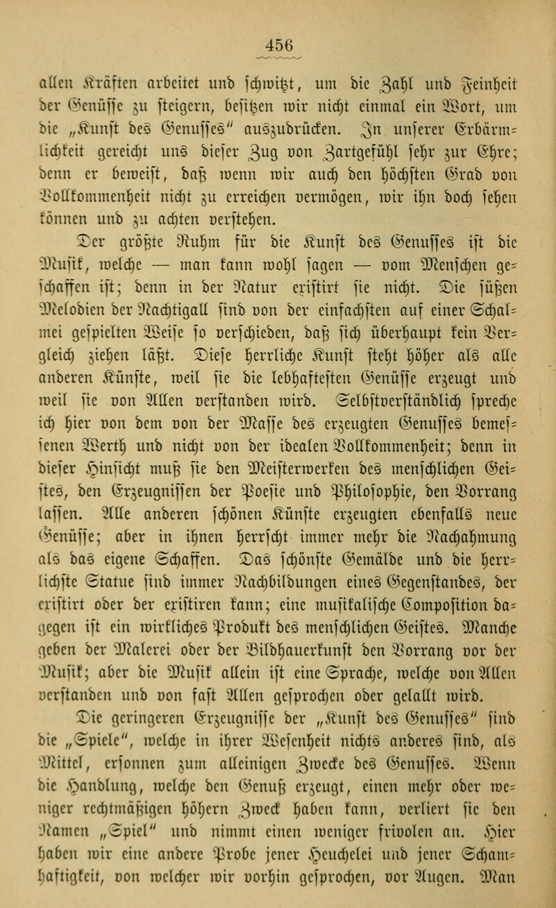 attcn Gräften arbeitet unb fd^rai^t, um bic ^fi'^)^ iii^^ ^-einl^cit ber @enüffc ju [teigern, 6e[i^en luir nicf)t einmal ein 9i^ort, um bie „£un[t beö ©enujfee auöjubrücfen. ;3n unferer (5rbnrm= li(f)feit gereicht un§ bicfer 3^19 ^^^^ M''-%^\^^ ff'^)^ S^^' ^^'^ifc; benn er bctneift, ba^ lücnn inir aud^ ben pc^ften ©rab üon i^ottfornmenl^eit mcf)t ju crreirf)en üermögen, loir ißn bod) ie^eu tonnen unb y.i achten cerftefien. 5Der größte Otul^m für bie Äunft beä ©enuffeö ift bic 2)^ufif, lüefi^c — man fann rool^l jagen — com 9Jienfd)en ge- ic^affcn ift; benn in ber lllatur eriftirt fie nicf)t. ©ie füfjcn 03ie(obien ber Ü^acfitigaU finb Don ber einfarfiften auf einer (Bd^aU mei gefpielten 2Seife fo oerfc^ieben, ba^ fid) überl^aupt fein 9}er= gleid) jie^en lä^t. 2)iefe l^err(icf)c Äunft fte^t pl^er al§ aüc anberen Äünfte, Toeil fie bie leDpfteften ©enüffe erjeugt unb raeU fie Don Sitten oerftanben inirb. oelbftüerftänblic^ fpred)c id) l^ier oon bem oon ber ^J^affe beö erzeugten ©enuffeä bemef= ienen 2x>ert^ unb nic^t üon ber ibealen ^^ollfommenl^eit; benn in biefer i^infid)t muß fie ben ÜJ^eifterraerfen bes menfd^lid)en ®ei= fteä, ben ©rjeugniffen ber ^oefie unb ^^ilofopl^ie, ben 35orrang (äffen. 9ttte anberen fd)önen Äünfte erzeugten ebenfalls neue (^enüffe; aber in if)nen l^errfd)t immer meljr bie ^'cadial^mung als bas eigene (£d)affen. 2)ae fd)önfte @emä(be unb bie l^err= lic^fte ©tatue finb immer il^adjbilbungen eineä (^^cgcnftaubeö, ber eriftirt ober ber ejriftiren fann; eine mufifa(ifd)e (Jompofition ba= gegen ift ein roirflidies '^robuft beö menfc^lid)en ©eiftcs. ^knc^c geben ber Malerei ober ber ^BUbl^auerfunft ben S^orrang oor ber ■}}?ufif; aber bie '3J?ufif allein ift eine ©pradjc, n)cld)e üon Milieu oerftanben unb oon faft 2tUen gcfprodjcn ober gelallt loirb. 5Die geringeren ©rjeugniffe ber „Äunft beä ©enuffeä finb bie „Spiele, raelc^e in ilirer äl^efcnl^eit nid)tö anbereö finb, alö OJiittef, erfonnen jum alleinigen 3ii^c<i'(^ ^c^ ©enuffeö. äöenn bie .'öanblung, loeldje ben C^enuf? erzeugt, einen mefir ober ioc= niger red)tmäf^igen |öl;ern ^^mcd l^aben fann, oerliert fie ben lUamcn „3piel unb nimmt einen loeniger frioolen an. .i'^^ier f)abcn roir eine anbere '^^robe jener .S^')cud)elei unb jener (3c^am= ^aftigfeit, oon iDcld)er loir worein gefproc^en, oor ^.itugen. Man
