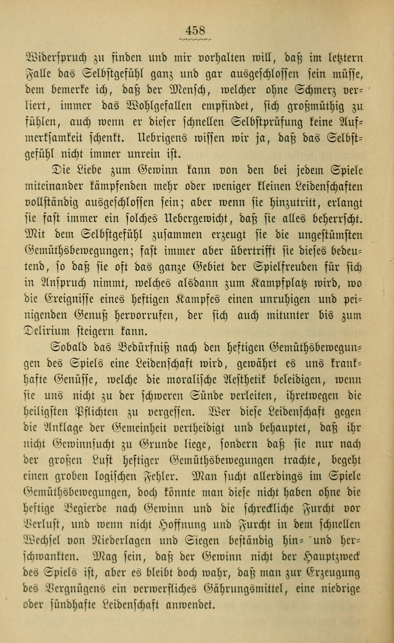 ^458^ SSiberIprucö ju finben unb mir Dorfjalten roitt, bafj im letztem yyallc baö (Sclb|tge[üI)I gan;, unb gar auögefrf)(of[cn fein muffe, bcm bemerfe id), ha^ ber SccnfcE), iüelrf)er oljne (Sdimerj oer= liert, immer ha^ SSoIjIgefallen cmpfinbet, fii^ grojsmütl^ig ju füf;(cn, aud) roenn er biefer fd)netten ©elbftprüfung feine 9tuf= merffamfeit fd)cnft. Ucbrigcnö roiffen mir ja, baf^ ba§ (Selbft= gefü^l nic^t immer unrein ift. £)ie Siebe jum @erainn fann oon ben bei jebem @piefc miteinanber fämpfenben mel^r ober weniger deinen Seibenfc^aften DoUftänbig auSgefc^Ioffen fein; aber raenn fie Ijinjutritt, erlangt fic faft immer ein foIc^eS Uebergeroid)!, ha]^ fie alle§ bel^errfd^t. Sfflit bem (Selbftgefü^I jufammcn erjeugt fie bie ungeftümften (l^cmütpbemegungcn; faft immer aber übertrifft fie biefcö bcbeu= tenb, fo ha^ fie oft bas ganje ©ebiet ber ©pielfreuben für fid) in 3(nfpru(^ nimmt, rDeId)e§ alebann jum Äampfplat^ roirb, mo bie (äreigniffe eines t;eftigen Äampfe§ einen unrul^igen unb pei= nigenbcn @enuf5 l^crüorrufen, ber fic^ and) mitunter big ^um delirium fteigern fann. ©obalb ha^ 33cbürfni^ nac§ ben l^eftigen ®emütpben)egun= gen bc§ (£piel§ eine ßeibenfdiaft rairb, gemalert eö un§ !ranf= l^afte 6knüffe, raeldie bie moralifd)e 3(eftl^etif bcleibigen, mcnn fie uns nid)t ^u ber fdjraeren (Bünbe üerlciten, il^retraegen bie I;ci(igftcn 5|}flid)tcn ,^u üergeffen. ä'ßer biefe Seibenfdjaft gegen bie iHnflage ber C^cmcin^eit uertljeibigt unb bcl)auptet, ha^ i^r nid)t rs)eir)innfud)t ju ©runbe Hege, fonbern baf^ fic nur nad) ber großen Suft l^eftiger ©cmütpbemegungcn trachte, begel^t einen groben Iogifd)en Acr)(cr. ^tan fud)t aUcrbingö im Spiele 6)cmütl;5beiücgungcn, bod) tonnte man biefe nid)t l^aben o^ne bie l^eftige 23egierbe nad) ©eroinn unb bie fc^redli(j^e ^-ur^t üor 'i^erluft, unb menn nidjt .'noffnung unb '^nxd)t in bcm fd)nellcn ^l^cc^fcl üon 9^icbcrlagcn unb ©icgcn bcftänbig l)in= 'unb l)er= fd)iüantten. ^Diag fein, baf^ ber (^jeioinn nid)t ber .^~'^aupt^n:)crf beö (Spiels ift, aber es bleibt bod) raa^r, bap man jur (Srjeugung bcs ^^crgnügcns ein ücrn)crfüd)cs C^^ä!^rung§mittcl, eine nicbrige ober fünbl)aftc Vcibcnfd)aft anroenbet.