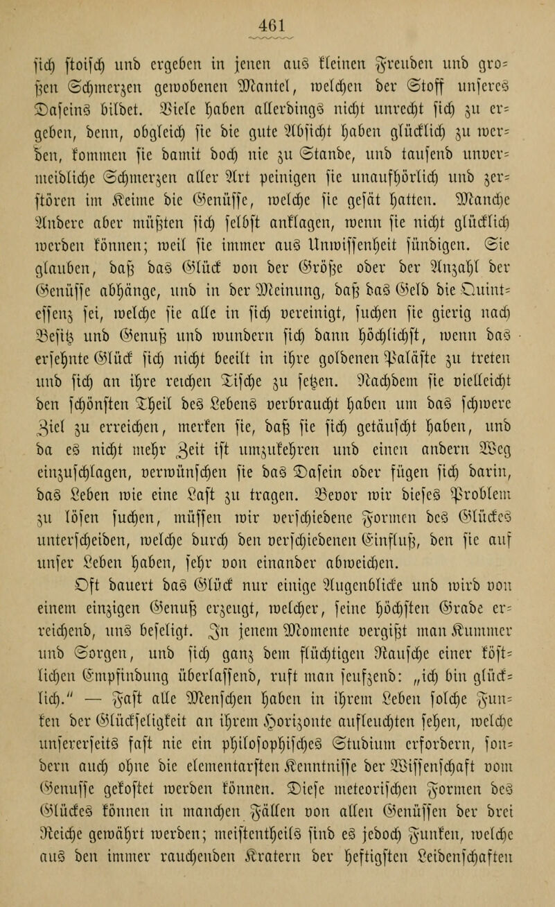 jic^ ftoifc^ unb ergeben in jenen au§ fteincn §renben unb gvo^ f?cn (5d)incqen gciüobenen TOkntel, iüe(d)en ber ©toff unfere-a $Dafeln3 bilbet. Stiele l^aben atterbing?? nid)t unvcd)t fic^ jn er- geben, benn, obgicid) [ie bie gute 5tlj)id)t Ijaben glüdlid) ju iuer= ien, fommen fic bamit bod) nie ju ©tanbc, unb taufenb unuer^ uteibüd)e ©dinierjen aller 3(rt peinigen [ie unauf^örlid) unb jer= ftören im Jleime bie @enü[1'e, iüe(d)e fie gefät \)atk\\. Wand)c ^-itnbere aber müßten jid) [elb[t anHagen, roenn fie nid)t gliidlid) lücrben fönnen; weil fie immer au§ Uniuiflenl^cit fünbigen. @ie glauben, ba§ ha^ ©lücf von ber (^H'öfje ober ber ^(njaljl ber @enü[[e abpngc, unb in ber ':)^teinung, bafj baö @clb bie Quint- effens fei, n)eld)e fie alle in fid) uereinigt, fuc^en fie gierig uadi 33efii^ unb ©enu^ unb luunbcrn fid) bann pc§lid)ft, lucnn baö crfel^nte @lüd fid) nid)t beeilt in i^re golbcnen ^^aläfte ^u treten unb fid) an il)re reidien 3;ifd)e ju fctj>en. 9Zad)bem fie oielleid)t ben fd)önften 2:^eil beö Sebenö oerbraudjt t;aben um ba§ fd)iüere 3icl ju erreidien, merfen fie, ba^ fie fic^ getäuf^t !^aben, unb ba eö ni(^t mel^r >i)dt ift um;,u!e!^ren unb einen anbern 2Seg einjufd)lagen, t)erroiinfd)en fie ba§ ©afein ober fügen fid) bariu, ha§ Seben wie eine Saft ju tragen. 35eüor tüir biefe§ Problem ^u löfen fud^en, muffen loir yerfd)iebene formen bcö (^^lüde^) unterfc^eiben, n)eld)e burc^ htn oerfdjiebenen ®inf(uf3, ben fie auf unfer 2(ihtn ^aben, fel)r üon einanber abioeid)en. Oft bauert ba§ @lüd nur einige 5lugcnblide unb lüirb non einem einzigen (MenuJ3 crjcugt, lüelc^er, feine I)öd)ften ©rabe er- reid)enb, un§ befeligt, ^n jenem ^^omente üergij^t man .f ummcr unb ©orgen, unb fid) ganj bem flüd)tigen D^iaufi^e einer löft- lic^en ©mpfinbung überlaffenb, ruft man feufjenb: „id) bin gliicf= tid^. — ^aft alle ^enfd)en Ijabcn in il^rem Seben foldie %m\' fen ber ©tüdfeligfeit an ir)rem .s^ori^onte aufleud)teu fe^en, roeldie unfererfeitö faft nie ein pl)ilofop!^ifd)eS ©tubium crforbern, fon= bcru aud) ol)ne bie elementarftcn Jlenntniffe ber 2öiffenfd)aft nom (^knuffe gefoftct luerben fönnen. S)icfc meteorifd)en 'Joi^i^ien be3 @lüde§ fönnen in mand)en ^^älTen üon allen ©enüffen ber brei 9teic^c gemährt luerben; meiftentl^eilö finb e§ jebod) '^unfen, luelc^e au§ hm immer raud)enben Äratern ber Ijeftigften Seibenfd)aften