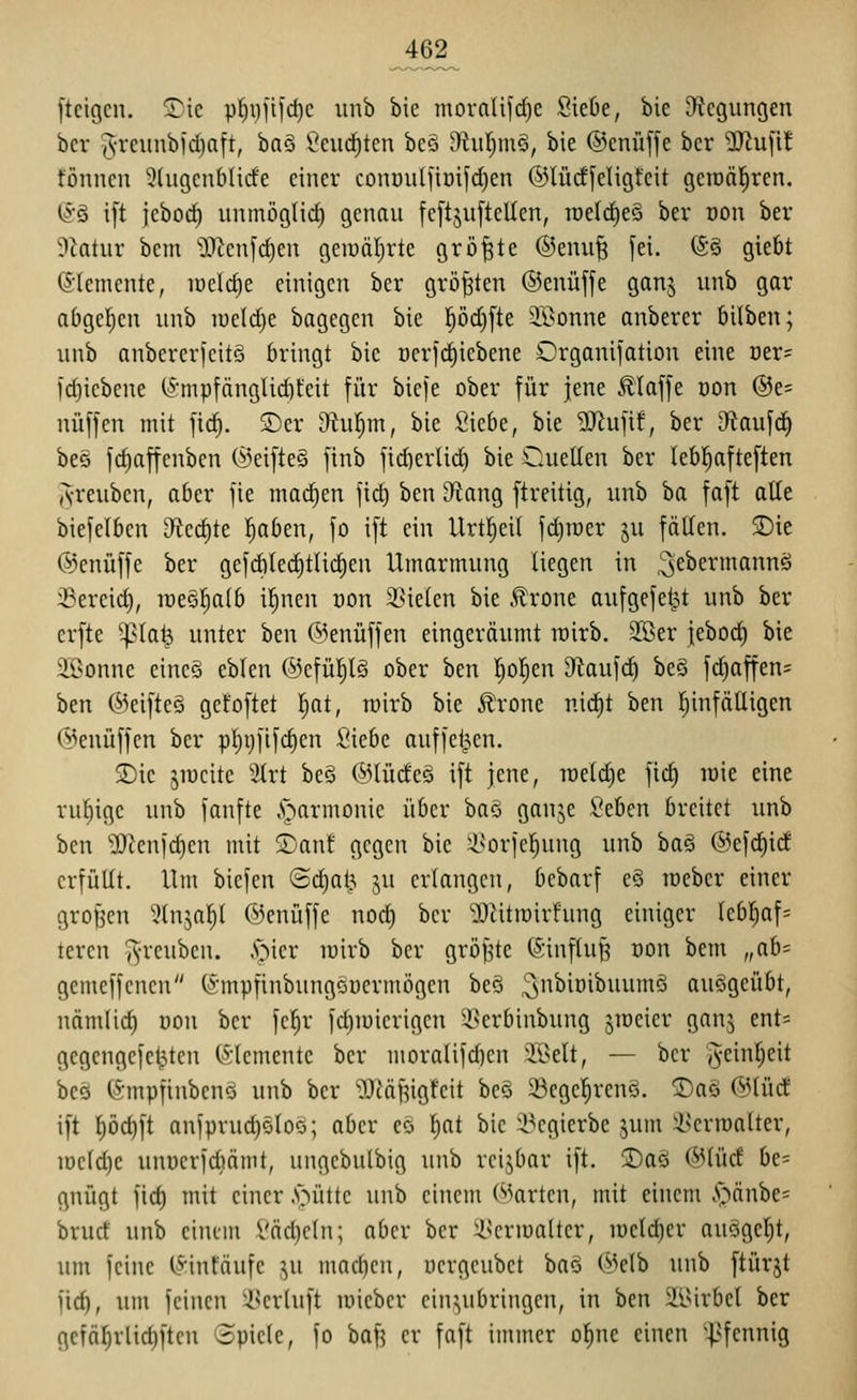 ^62^ ftcigcn. ^te pl^i)]ii'd)e unb bie mornlifc^e SieOe, bie D^Jcgungen bcr |S'feiinb)d)nft, baö \^curf)tcn bcö i)htr)inö, bie ®enüf[e bcr '^l\x\it tönneu 9lugcnbHcfe einer conüulfioifclicn ©lüdfeligfeit geraäl^ren. ©§ i[t jeborf) unmöglich genau fcftjuftellen, tüelc^e§ ber von ber 9ktur bcm ^I)^cnfc^en geiuäl)rte größte ®enu| [ei. @§ giefit (5'(emcnte, lueldje einigen ber gröj3ten ©euüffe ganj unb gar abgelten unb iue(d)e bagegen bie pd)[te 2ßonne anberer bilben; unb aubcrcricitö bringt bie ocrfc^icbene Orgauifation eine üer= ld)iebeue (^•mpfäugUd)t'eit für bicfe ober für jene Jliaffe üon ®e= nüffen mit fic^. S)er Otul^m, bie fiiebe, bie ?!Jiufi!, ber D^taufd) be§ fd)affeuben (i^ei[te§ finb fid)er(id) bie Cuellen ber lebl^afteften A-reuben, aber jie machen fid) ben D^ang ftreitig, unb ha faft alle biefelben ificö)tc l^aben, fo ift ein Urtl^ei( fdjroer ju fällen. 2)ie ©enüffe ber gefcbled)tlii^en Umarmung liegen in ^ebermannö iBereid), lüeö^alb i^nen üon 2>ielen bie Ärone aufgefegt unb ber erfte ^^la^ unter ben OJenüffen eingeräumt wirb. 2Ser |ebod) bie Söonne eineö eblen ®efül)l§ ober ben I;o|en Dftaufc^ be§ fd)affen= ben ®eifte§ ge!oftet ^lat, wirb bie ^rone nic|t ben l)infälligen @euüffen ber pl)i)ilfd)en Siebe auffetzen. S)ie jiucitc ^^rt be§ (^Hüd'cö ift jene, roeldje fic^ lüie eine rul^ige unb fanfte .'narmonie über baS ganje Seben breitet unb ben ^IO^enfd)en mit ^ant gegen bie ^^orjcl^ung unb ba§ @efd)ict erfüllt. Um biefen Sdjat^ ju erlangen, bebarf e§ roeber einer grof^cu ^^tnjal;l ©enüffe nod) ber ^^itroirfung einiger leb!^af= teren ^reuben. .spier rairb ber gröf^te (Sinflu^ oon bem „ah' gemeffcnen (:5;-inpfinbungöücrm5gcn beö ^subioibmimS ausgeübt, nämlid) uon bcr fe^r fdjmicrigcn ^vcrbiubung jmeier gnnj ent= gegengefe^ten Elemente bcr moralifd)en 2öelt, — ber j^einl^eit bcö (i^mpfinbenö unb bcr '^^cäfjigfcit be§ ^egel^rcnS. ®aö f^^lücf ift ^öc^ft anfprud)öloo; aber cö l}at bie 4?cgierbe jum i^erIDaltcr, iüc(d}e unuerfcbämt, ungebulbig unb rcijbar ift. 3)a§ ©lud bc= gnügt fid) mit einer .s^üttc unb einem Warten, mit einem ,s>änbe= brud unb cinim l'äd)cln; aber bcr :i^crlua(tcr, iücld)cr auögel)t, um feine IHnfäufe ju mad)cn, ucrgcubct baö (^Jelb unb ftürjt fid), um feinen i>crluft lüieber ein3)Ubringen, in ben 2isirbel ber gefä^rlict)ftcn Spiele, fo baf? er faft immer o^nc einen '^^fennig