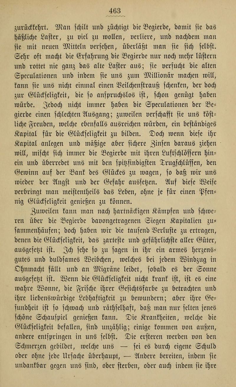 juri'idfeiert. -DJaii fd)ilt unb 5Ürf)tigt bic iBegierbc, bo.mit fic baö l^äfjüc^e ßa[tcr, ju üict 511 iDoUeu, ocrlicvc, unb nad)bcm mau fie mit neuen ?[Rittelu ücrfc^en, überlädt man fic [id) felb[t. ©el^v oft mad)t bie (Srfal^rung bie 23egierbc nur nod) mc^r lüfteru unb rottet nie ganj haQ oUe fiafter auö; fic ocrfudjt bic alten (Speculationen unb inbem fie un§ jum 'iUiillionär mad)en milf, fann fic unö nid)t einmal einen ^cil(^cnftrau^ fc^enfen, ber bod) §ur ®IüdfcHg!cit, bic fo anfprud)ölo§ ift, fc^on genügt l^aBcn tüürbe. i^dtod) nid)t immer Ijabeu bie ©pecuktionen ber 23e= gierbe einen fd)led)ten 2tuägang; juroeilen ücrfdjafft fie un§ !öft= lid)e §reubcn, meiere eöenfattö au§reid)en mürben, ein beftänbigeä Kapital für bie ©lüd'feligfeit §u bilben. ®od) menn biefe i^r Kapital anlegen unb mäßige aber fiebere ^^f'f^^ baraug jiel^en roitf, mifd)t fid) immer bic 33egicrbe mit iljren Suftfd^löffern l^in= ein unb übcrrcbct unä mit bcn fpit^finbigften ^irugfc^lüffen, hm @eminn auf ber iöanf beä ©lüdeä ju magen, fo ba^ mir unS roieber ber 2tngft unb ber ©cfal^r ausfegen. 2iuf biefe 2Beife ücrbrinnt man meiftentl}eil§ ha^ Sebcn, oljne je für einen ^fen= nig ©lüdfcligfeit genießen ju !önnen. ^uroeilen tann man nad) Ijartnädigen kämpfen unb fc^mc= reu über bic 33egierbe baDongetragenen (Siegen i^apitaüen ju? fammenpufen; bod) f)aben mir bic taufenb i>erlufte ju ertragen, benen bie ©lüdfeligfeit, bag jartefte unb gefäljrlidiftc aHcr @üter, ausgefegt ift. ^d) fel^e fo ju fagcn in i^r ein arme§ |erjen§= gutes unb bulbfameö 3Beib(^en, melc^eö bei jebem 3Binbjug in Cl^nmad)t fällt unb an ^Qiigräne leibet, fobalb c§ ber (Sonne ausgefegt ift. 3ßenn bic ©lüdfcligfeit nic^t !ran! if't, ift e§ eine malere STOonne, bic ^rifd)e il^rcr 6efid)t§farbe ju betrad)ten unb il)re liebcuömürbigc Scbl)aftigfeit ju bemunbern; aber il)rc ®e= funbl^cit ift fo fd)raac§ unb rät^fell)aft, baf^ man nur feiten jeneS fd)öne (Sc^aufpiel genießen !ann. ®ie ÄranÜ^citen, meld)c bic ©lüdfeligfcit befallen, finb unjäl)lig; einige fommen oon aufjcn, anbere entfpringen in unö fclbft. $Die crftcren merben uon hm (Sdimerjen gcbilbet, rocldie un§ — fei eS burd) eigene ©(^ulb ober ol^nc jebe Urfad)e überl^aupt, — Stnbcre bereiten, inbem fic unbanfbar gegen unä finb, ober fterben, ober aud) inbem fie il^re