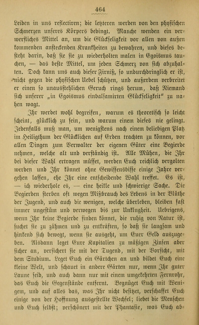 ^64 l'cibcn in iinö rcftcctircu; bic letzteren luerben uon bcn pl^ijjifdieu (5d)inev?,eu iiniereo ilorpcrS bcbingt. 'i)}tand)e raenben ein üer= luerflidjeä 50^ittel an, um bie (^iliidjeligfeit öor atleu von auf^cn fommenben nnftecfenben 51 vanfl^eilen ju bciualjven, iinb biefcö be= fielet bavin, baJ5 jie fie ju lüieberl^olten malen in (SgoiSmuö tau= c^en, — ba§ 6efte ^D^ittel, um jeben ©c^mer§ üon fid) ab^ufjaU ten. S)od) !ann unö and) bicfer ^^irni^, fo unburi^bringlid) er t[t, ••uid)t gegen bie pl;i)fi[d)cn Hebel fc^üljien, unb aujlcrbem öerbreitet er einen jo unau5[teiyiid)en @erud) rings !^erum, bafj 9^iemanb l'ic§ unferer „in ©goiemus cinbalfamirlcn ©lürfieligleit ju na= fien loagl. 3^r inerbel luol^l begreifen, inarum e§ lIjeoreli]d) fo leid)l fdieinl, glüdlic^ ^u fein, unb lüarum einem biefe§ nie gelingl. 3ebenfallS muJ3 man, um irenigftenS nad) einem beliebigen ^lai^ im ,v^ei(igl|um ber @lüdlic§cn auf (Srbcn lrad)len ju !önnen, üor allen 2)ingen §um 9}erraaUer ber eigenen ©üter eine ^egierbe nel^men, raeldje alt unb oerftänbig ift. 3ttle 3!)^ü!^cu, bie ^l)v bei biefer ^Oal)l ertragen muffet, iwerben ©nd) reid)Ud) ücrgolten loerben unb ^l^r fönnet ol)ne (SeiüiffenSbiffe einige ^a^vz vn- ge^en laffen, el^c ^l)x eine cntfd)cibcnbe 2Bal)l treffet. (SS ift, — id) u)ieberI)o(e eö, — eine l^eifle unb fd)ir)ierige (Bo.(i)t. S)ic i^egierben fterben oft wegen ^^^ifjbraud) bes \?eben§ in ber 33lütr)e ber 3i-i9ciib, unb aud) bic racnigcn, iucld)e überleben, bleiben faft immer ungeftüm unb ucrmcgen biö ^ur Unllugfieit. llebrigcnö, lüenn ^^r feine ^-^egicrbe finben fönnet, bie ruljig uon ^.Katur ift, fuc^et fie ju jä^men unb ju entfräften, fo bafj fie laugfam unb l^infenb fid) bcraegt, luenn fie anögel^t, um iSucr @clb aueijugc- ben. ^üöbann leget (5;ure Kapitalien i,\i mäßigen ^p^inim aber fidjer an, r)erfid)ert fie mit ber Xugcnb, mit ber '■i^orfid)t, mit bem (Stubium. Vcget Cvud) ein (^>ärtd)cn an unb bi(bet (Sud) eine fleinc 2i>clt, unb fd)auet in anbcrc (^^ärten nur, luenn 3^^' fl^ter fcaune feib, unb aud) bann nur mit einem umgcfel}rten Jvernrol^r, baö (>jud) bie (i)cgcnftänbc entfernt. U3egnüget (Xud) mit 'ii>eni^ gem, unb auf alleö bae, loaö 3'l^r nid)t befit^et, üerfd)affet C^:ud) einige üon ber .s^offnung auögcftcllte 'il^ed)fel; liebet bic '0?ienfd)en unb C^'ud) fclbft; uerfduincrt mit ber '].^l;antafie, luaö ^\id) ab-