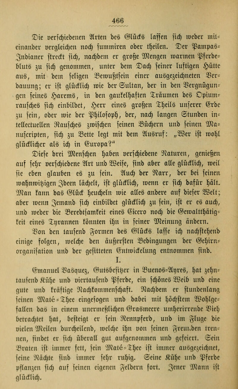 466^ <Die Deric^iebenen 2Irten bes @lürf§ laffen ftd) roeber mil= cinanber oergleirf)en nod) fummiren ober titelten. SDer 5pampa5= 3nbiancr ftrccft jirf), nad)bcm er gro§e '3)^engen roarmen ^ferbe= blutö 5u jid) genommen, unter bem 2)ac^ feiner luftigen §ütte auö, mit bem feiigen ^erou^tfein einer au§gejeirf)neten 3Scr= bauung; er ift glücf(icf) reie bcr ©uttan, ber in ben 25ergnügun^ gen feines .*r)arem§, in bm gaufell^aften ^träumen be§ Cpium- roufc^e§ ficf) einbitbet, i^err eineS großen X^eüä unferer ®rbe ^u fein, ober roie ber '^^ilofop!^, ber, nac^ langen ©tunben in= teKectueUen D^iaufc^eö ^raifc^en feinen Sü(^ern unb feinen ^a= nufcripten, firf) ju 23ette legt mit bem Stu^ruf: „2öer ift rool^t g(ürflirf)er als id) in (guropa? !j)iefe brei ^enfdien ^abtn üerf(f)iebene 9kturen, genießen auf fe^r oerfc^iebene 3Irt unb SBeife, finb aber alle glüdlic^, raeit fie chm glauben e§ ju fein. SIuc^ ber 9Zarr, ber bei feinen roal^nrai^igen ^been lädjelt, ift glürflid), lüenn er ftd§ bafür plt. ^Jlan fann bas ©lücf l^euc^eln raie allee anbere auf biefer 9BeIt; aber loenn ^emo^ V^ einbilbet glücftic^ §u fein, ift er eä auc^, unb roeber bie 93erebtfam!eit eineS (Sicero nod) bie ®eraaltt{)ätig' feit eines ^tjrannen tonnten i^n in feiner Meinung änbern. 3Son ben taufenb ^-ormen beg ®Iücf§ laffe ic^ nad)ftel^cnb einige fofgen, iüe(cf)e ben äu^erften $8ebingungen ber ©el^irn^ organifation unb ber gefitteten ©ntroidelung entnommen finb. I. (ämanuel ißaäquej, ©utsbcfitjer in 23ueno§=?(9reä, ^at jef)n= taufenb Äüf)e unb oiertaufeub ^^ferbe, ein f^öneä Sßeib unb eine gute unb fräftige -Rac^fommcnfcfiaft. Dkc^bem er ftunbcnlang feinen 2Rate = Xf)ee eingefogen unb babei mit fjöcbftem ^^ol^lgc^^ fallen bas in einem unermcf^üdien ©raömecre um^erirreube iUc(; betrad)tct I^at, bcfteigt er fein JHennpferb, unb im -(^-(ugc bie oielen OJicilcn burct)ci(cnb, u)c(rf)c i^n uon feinen Jvreuuben tren= ncn, finbet er fid} überall gut aufgenommen unb gefeiert, Sein iöratcn ift immer fett, fein 'S'Jate = 2]^ee ift immer ausgezeichnet, feine 3iäd)tc finb immer fcf)r rul^ig. (Seine £ü^e unb ^^ferbc pflanzen fid) auf feinen eigenen ^yelbcrn fort, ^cmv 'JJconn ift g(ürf(id).