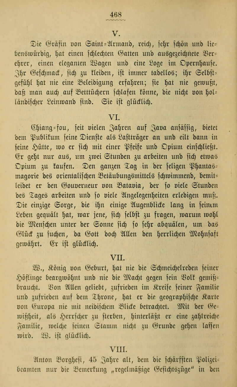 V. S)ie ©rdfin üou (Saint = 'ilrmanb, reid), fcl^r [cfiön iinb Ik- öcnsiDÜrbig, f)at einen icf)ted)ten ©atten unb auägejeidjncte i>ei*- c^rcr, einen eleganten $iöagen unb eine Soge im Opernf^aufe. 2;^r (Sefd)mad, [ic^ ^u fleiben, ift immer tabeUoä; il^r (Sel6ft= gefüllt 'i)at nie eine 23e(eibigung erfatjren; fie l^at nie geraupt, bap man aud) auf ißetttüd)ern jdilafen fönne, bie nid)t öon §ol= länbifd)er l'einraanb finb. (Sie ift gtüdüd^. VI. 6!^iang = fou, feit Dielen 3l^^en auf ^am auf äffig, bietet bem ^^ublitum feine 2)ienfte alä Saftträger an unb eilt bann in feine S^üüt, rao er fic^ mit einer ^^feife unb Opium einfc^tie|t. för gel^t nur au§, um jraei ©tunben ju arbeiten unb fid^ ettoao Opium ju taufen, ©en ganjen Sag in ber fetigen ^^l^antaö^ magorie beä orientalif^en 23etäubungömittel§ fd^iüimmenb, bemit= leibet er ben @our)erueur öon 23atat)ia, ber fo oietc Stunben be§ Sageä arbeiten unb fo üiele Slngelegenl^eiten erlebigeu muf^. 3)ie einjige (Sorge, bie il^n einige ^2tugenblide lang in feintm ^tbtn gequäü ^at, raar jene, fic^ fetbft ju fragen, roarum lool^l bie 'iD^enfdien unter ber Sonne fic^ fo fel^r abquälen, um baö Cüiüd lu fudien, ba ©Ott bod) Tillen hm l^errli^en 2Jlol)nfaft geroä^rt. (Sr ift glüd(id). VII. SB., Äönig uon (Geburt, l)at nie bie Sc^meid)elrebcn feiner 5i)öfünge beargraö^nt unb nie bie 93iad)t gegen fein 35olt gemif?= braud)t. iyon SlUen geliebt, aufrieben im .Slreife feiner ^-amilic unb jufrieben auf bem Xlirone, l;at er bie geograpl)ifd)e Äarte oon (Europa nie mit neibifd)cm 43(ide betrachtet. äJlit ber (^^c- loiplieit, als ^^errfd)er ju fterben, l;interläf^t er eine jal^lreid)c ^•amilie, loeldie feinen Stamm nid)t ,^u (^runbc gelten (äffen loirb. 2il3. ift glüdlid). VIII. ^ilnton 33orgl>cfi, 45 3^^^^^ ^'^ ^'^^ ^ic fd)ärfften 4>olijci= bcamten nur bie ::üemcrfung „rcgclmäf^ige (^cfid)töjügc in bcu