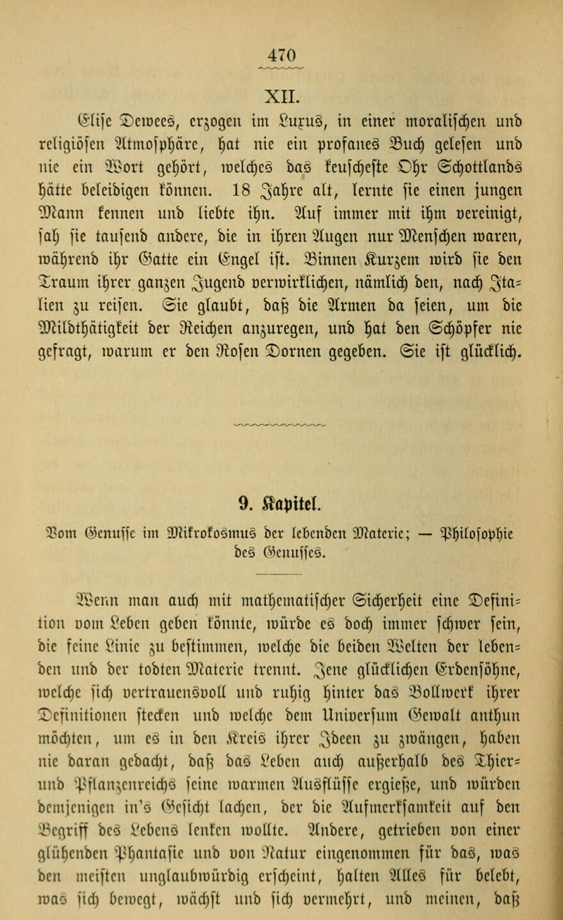 ^470^ XII. (5Ii[e jDeioees, crjogen im Suruö, in einer moraUfrf)en unb religiöfen 2ttmo|pprc, l^at nie ein profaneg 33u(^ gelefen unb nie ein il^ort geprt, luelrficö ha'5 feu[(f)e[te O^x (S(i)0ttlanb5 l^ätte beleibigen fönncn. 18 ^affvc alt, lernte [ie einen jungen ?}^ann fennen unb liebte il^n. Stuf immer mit i!§m Bereinigt, l'al; [ie taufenb anbere, bie in il^ren 3Iugen nur '>I)ien[(f)en raaren, rDä^renb i!^r @atte ein (i'ngel i[t. 23innen Äurjem lüirb fie ben Xraum i^rcr ganjen ^^^Ö^nb üeriüir!li(^en, nämlid) htn, nad) ^ta= lien ju reifen, ©ie glaubt, ba§ bie Slrmen ba feien, um bie ?0^ilbt]^ätig!eit ber 9teid)en anzuregen, unb ^at ben (Scfiopfer nie gefragt, lüarum er hzn Obfen ^Dornen gegeben. (Sie ift glüdlirf). 9. Slö^jitel. 23om ©enuffc im 3D?ifrofo§mu§ bcr lebcnbcn 3[ßotcric; — 5^]^iIofopl^ic be§ ©cnuffcö. 3[Benn man and) mit mat^cmatifd)er ©icEjerl^eit eine S)efini= tion öom Ztben geben tonnte, mürbe es hoä) immer fc^mer fein, bie feine £'inic .^u bcftimmen, mcld)c bie beiben Adelten bcr leben= htn unb ber tobten 'OXcatcric trennt. ^)C\k glüd'lid)en förbenföljne, iDcldie fid) üertrauenSüoU unb rul^ig I^inter ha^ SoUmei'f il^rer Definitionen fterfen unb luclcbe bem Uniüerfum (^3eiüalt antljun möd)ten, um cö in ben Ärciö itjrcr ,3^ecn ju jmängcn, Ijabcn nie baran gcbad)t, baf^ baö iltbcn aud) auf^crl^alb be§ Xl)icr= unb ^-pf(an^enrcid)Q feine luarmen 5(u§flüffc ergief^e, unb mürben bemjcnigcn in'ö C^cfidjt (ad}cn, bcr bie Slufmcrffamt'cit auf ben ^^cgriff bcQ Vebcns (cnfcn moUtc. 5lnbcre, getrieben üon einer gtü^cnben ^^liantafie unb uou Jtatur eingenommen für ba§, maö ben mciftcn unglaubmürbig crfdjcint, Ijolten 9(tle§ für belebt, maö fid) bcmcgt, u)äd)ft unb fid) ucrmcljrt, unb meinen, bafj