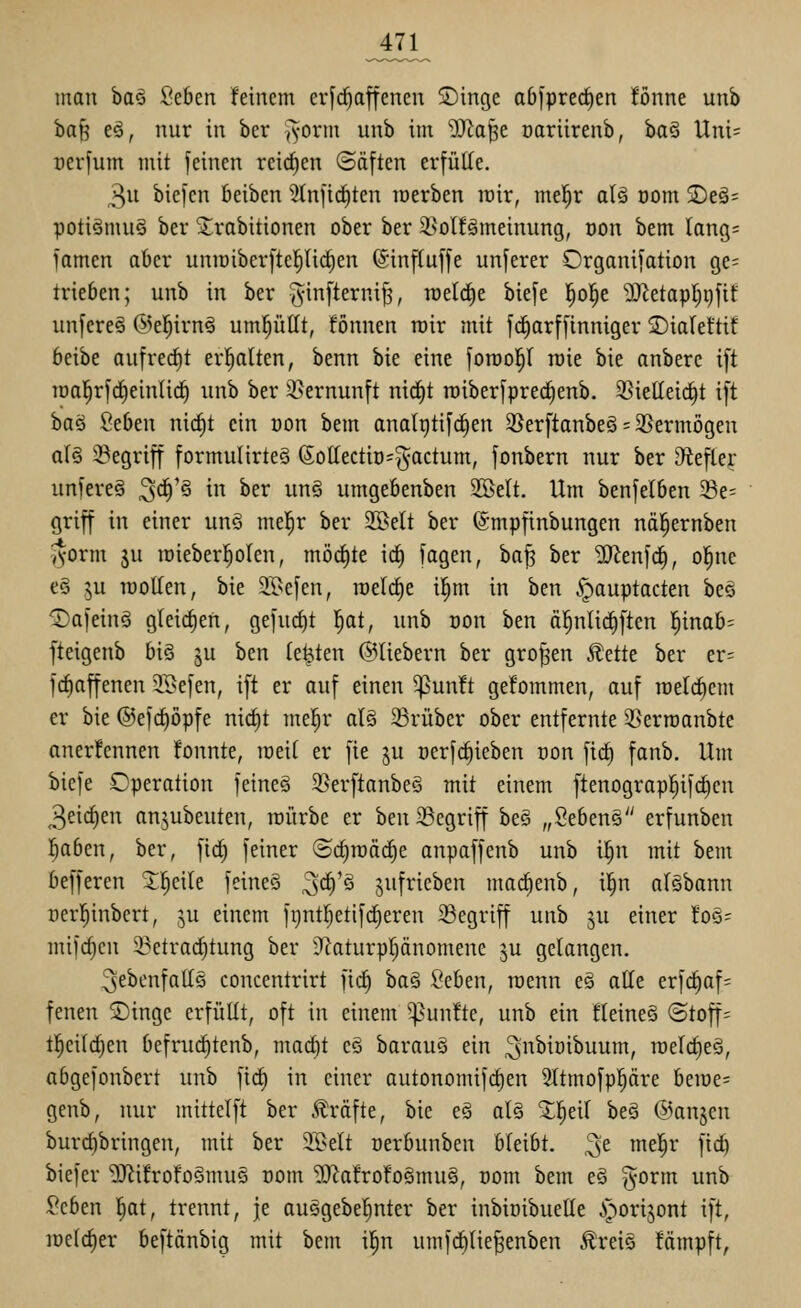 man ba§ Seben feinem crfd^affenen 5Dinge ab^pred^en fönne unb ha^ eö, nur in ber (Vorm unb im Wta^t oariirenb, ba§ Uni= rerfum mit feinen reirfien Säften erfülle. 3u biefcn beiben 5tnficf)ten merben ipir, mel^r a(§ oom $Deä= potiönmg ber 3:;rabitionen ober ber i^olfämeinung, oon bem lang= famen aber uniüiberfte]^(i(^en (ginffuffe unferer Organifation ge= trieben; unb in ber ^yinfterni^, raeld^e biefe |o!^e 'Ü)^etaplj9fit unfereö @el^irn§ uml^üllt, fönnen mir mit fd^arffinniger ©ialeftif beibe aufrecht erholten, benn bie eine foroo^l n)ie bie anbere ift loal^rfc^einti^ unb ber 2}ernunft ntd^t roiberfpred^enb. 33ieKei(^t ift iia^ 2cbtn nirf)t ein uon bem analgtifcEien 35erftanbe§ = 3Sermögen a(§ 23egriff formuIirteS (5oIIectio=^actum, fonbern nur ber ^tefter unfereS 3^'^ ^ ^^^ ^^^ umgebenben SKelt. Um benfelben Se= griff in einer unö mel^r ber Sßelt ber (Smpfinbungen näl^ernben -^orm ju lüieberl^olen, möd^te i(f) fagen, ba^ ber '^tn\<i), ol^ne e§ ju lüoUen, bie 2.l>efen, raeictie i^m in ben §auptacten be§ ^afeinä gleidfien, gefurf)t l^at, unb oon ben ä|nlid)ften l^inab= fteigenb biö ju ben testen ©liebern ber großen ^ük ber er= fc^affenen 5K>efen, ift er auf einen ^un!t gefommen, auf raelc^cm er bie @efcl)öpfe nicf)t me!^r al§ ^Brüber ober entfernte 2>erroanbte anerlennen fonnte, roeil er fte ju oerfc^ieben oon ftc^ fanb. Um bicfe Operation feine§ 3?erftanbeö mit einem ftenograpl^ifc^cn 3eic^en anjubeuten, lüürbe er ben begriff bee „Sebens erfunben l^aben, ber, fid^ feiner ©ctiraac^e anpaffenb unb i^n mit bem befferen ^^eile feineö ^ä)'§ jufrieben marfienb, il^n alebann rerl^inbert, ju einem fgntl^etifdieren 23egriff unb ju einer foö- mifrf)cn 2?etrac^tung ber Ü^aturpljänomene ju gelangen. ^ebenfalls concentrirt fid^ ha§ Seben, roenn eä alle erfc^af= fenen Singe erfüllt, oft in einem ^^un!te, unb ein fleineS (3toff= tl^eild)en befruc^tenb, macl)t e§ barauö ein 3^iüibuum, toelc^eä, abgefonbert unb fiel) in einer autonomifc^en Sttmofpl^dre beiüe= gcnb, nur mittelft ber .Gräfte, bie e§ ol§ ^l^eil be§ @anjcn burcf)bringen, mit ber 21>elt üerbunben bleibt, ^t mel^r fid) biefer '2)^i!rofoSmuö com ?[Ra!rofo§mu§, oom bem eö ^^orm unb ^cben l^at, trennt, je auSgebel^nter ber inbioibuelle iporijont ift, lüel^er beftänbig mit bem i|n umfd^lie|enben Äreie fämpft,