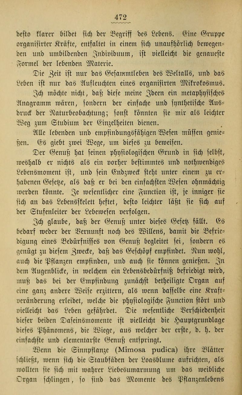 ^472^ befto ffnrcr 6i(bet jicf) bcr 2?cgriff bc?> t'c6en§. (Sine Gruppe organifirtcr .^reifte, entfaltet in einem fid) unanfl)örlirf) deioegens ben unb umbilbcnben ^n'^i^'^'^^^^'^/ if^ üielleic^t bic genanefte A-orme( ber lebenben ^IRatcrie. 2)ie 3c^t i[^ ur ha^ ©efammtleben be§ J9eItaII§, unb ba§ Veben ift nur ba§ ^hiflcuc^ten eine§ organijirten 5Rifrofo§inu§. '^d) möchte ni^t, baf^ biefc meine 3^een ein metapl)i)]ifc^e§ 5(nagramm raären, fonbern ber einfädle unb fi)ntl^etif(^e 2tu§= brud ber ■)'iatur6eo6arf)tung; fonft tonnten fie mir alö Ieid)ter ii^eg 5um ©tubium ber (^injeU^eiten bienen. 3(Ue lebenben unb empfinbungötö^igen 'Befen muffen genic= ßen. ®§ giebt jröei 2.1>ege, um biefe§ ju beraeifen. 5)er ©enuß |at feinen pI}i)fioIogifd)en &x\mh in [lä) felbft, Tüe§]^al6 er nid)t§ qI§ ein oorl^er kftiminteö unb notl^iüenbige^i fiebenämoment ift, unb fein ©nbjiüecf ftc^t unter einem ju er= babenen ©efe^e, atö i)a^ er bei ben einfad)ften il>efen ol^nmäd)tig loerben !önnte. ^e ir)efent(id)er eine Function ift, je inniger fie fic^ an ba§ Öeben§ffetett tieftet, befto Ieid)ter (äfet fie fic§ ouf ber (Stufenleiter ber ßeberoefen üerfolgen. 3d) glaube, ba^ ber ©enuf^ unter biefe« ®efe^ fällt. 6ö bebarf rceber ber 3>ernunft nod) beö 2S>itlenö, bamit bie iöefrie* bigung eine§ Sebürfniffe§ oon @cnu^ begleitet fei, fonbern eö genügt ^u biefem 3^^^^/ ^^[^ ^^^ @efd)öpf empfinbet. Ühin lüolil, auc^ bie '^^flanjen empfinben, unb aud) fie fönncn gcnie^'en. ;3'^ bem 5lugenblide, in n)e(d)em ein ficbenebebürfni^ bcfriebigt rcirb, mufe bas bei ber (Smpfinbung junäd)ft bctl^eiligte Organ ouf eine gan^ anberc 233eife erbittern, alö menn baffetbc eine Äraft= ücränberung erleibet, iüe(d)e bic p!^ijfiologifd)e -^-unction ftört unb üielleid)t baö i'Qbcn gcfä^rbet. ®ic loefentlid^e ißerfd)icbenr;eit biefer bciben 2)afeinömomcnte ift oielleidjt bie .C^auptgrunblage biefeö ^>^änomenG, bie :ilUege, auö lüeldjer ber crfte, b. l). ber cinfad)ftc unb elementarfte (^cnuf^ entfpringt. 2ßcnn bie (£innpf(an3;e (Mimosa pudlca) ibre ;i3lätter )d)lici^t, racnn fid) bie Staubfäben ber l'oaöblumc aufrid)ten, alö lüoUtcn fie fid) mit lüalircr Viebeöumarmung um baö lüciblid^e Organ fd)(ingcn, fo finb ba<3 ^JJJomente bcö ^flanjenlebenö