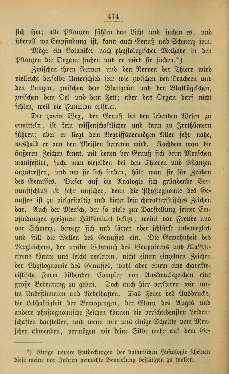 fic^ il^m; alle ?|}[(anjen fü^en bas Sid^t unb fucftcn e§, unb überall luo (5'mpfinbung i[t, fanii auä) ©enujj unb ©d^merj jein. 2)iöge ein 23otanifcr nad) pl^t)[ioIogifd)er ?0^et!^obe in ben ^pflan^en bie Organe fud)cn unb er tüirb jie finbcn.*) ^lüifi^en iljren ^teroen unb ben 9^ert)en ber ^l^tere roirb oielleid^t bcrjelbc Unterfc^ieb [ein raie jraifd)en hm Xrac^een unb ben Sungen, jtüi]d}cn bem ^Blattgrün unb ben ^lutfügeldien, §n)i|d^en bem Oel unb bem %tü; aber ha^ Organ barf nidit feilten, lüell bie Function cj-ifttrt. jDer jraeite TOeg, ben (^knu^ bei ben lebenben ^efen ju ermitteln, i[t fein n)iffenfrf)aftli(^er unb fann ju ^^rtl^ümern fül^ren; ober er liegt bem 5Begrif[gDermögen Miller [el^r nal^e, iDe§l^alb er üon ben 9J^ei[ten betreten rairb. 9tact)bem man bie äußeren ,^t\<i)tn fennt, mit benen ber ©enujs fid) beim 'D}^enfd)en manifcftirt, fu(^t mon biefelben bei ben ^^l^ieren unb ^^flan5eu anzutreffen, unb mo fie \\<i) finben, plt man fie für 3^^^^ be§ ©enuffeö. ©iefer auf bie '^Inalogie fic^ grünbenbe i^cr= nunftfd)Iu^ ift fc^r unfic^er, bcnn bie 5p]^i)fiognomie beä ®e= nuffe§ ift ju üiclgeftaltig unb bietet fein d)arafteriftif(^eö 3^^^ bar. 2tuc^ ber 'lO^enfd), ber fo üictc jur 2)arftellung feiner (Sm^ pfinbungen geeignete v'^ülfämittel befit^t, meint üor ^^reube unb Dor (Bd)merj, bemegt \id) unb lärmt ober fc^lürft unbemcglid) unb ftill bie ^Bellen bc§ ©cnuffeS ein. S)ie (^>en3ol^nl)eit bco 93erglcid)cnö, ber uralte Öcbraud) bcö 6Jruppircnö unb Älaffifi= ciren§ fönnte unö leicht ücrleitcn, nid)t einem einzelnen 3ci'^cu ber ^^5!^t)fiognomie bcö 6>cnuffcö, mol^l aber einem eine d)araftc= riftifd)c ^-orm bilbcnbcn O'omplcr non ^Jluöbrurföjcid^en eine gropc 23cbeutung ,zu geben, ©od) aud) Ijier oerlieren mir uno im Unbcftimmtcn unb 9icbclf}aftcn. 2)a§ geuer be§ ^luöbrucES, bie Vcbl;aftigt'cit ber ^Bcmcguugcn, ber (3>lan,^ bcS ?higeö unb anbere p^i)fiognomifd)e 3cid)cii fönncn bie üerfd}iebcnften l'ciben= fc^aften barftetlen, unb menn mir unö einige Schritte üom Wim- fd)en abmcnben, öermögcn mir feine Silbe mel^r auf bem 6^e= *) Einige ncucvc (Sutbcd'unßcn bcv t)otantjd)cn .s^ijftoloflic fdjeincu bicfc meine üor 3al)ven geinari}tc 35cmcrfung bcftätigcn ju moücn.