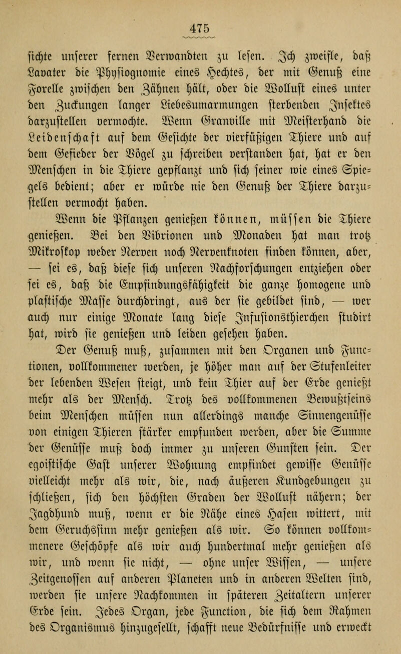 Jt75^ [ic^tc unferer fernen 95eriüanbten ju (e|'en. 3^ S^^eiffe, ba|> Saoater bte ^^l^i)[tognomie cine§ .^ed)teö, ber mit ®enii| eine i^orelle jiüijc^en ben 3'i|i''C^^ ^)^^^i ^^^^ ^^^ 2!öot(u[t eineö unter ben 3w<*^i>^9C tcinger SieOe§umarmungen [terbenben ^f^^^c^ barjuftcUen oermoctite. 2Benn ©ranoide mit ^ei[terl^anb bie l*eibenfc^aft auf bem @efid)te ber oierfü^igeu 3;!^iere unb auf bem ©efieber ber 35öge( ju fc^rciben üerftanben |at, !^at er ben ■ilO^enf^en in bie X^icre gepflanzt unb ftd) feiner mit eine§ (Spie= gelä bebient; aber er lüürbe nie ben ®enu^ ber X'^itxt hax^u- ftellen üermorfit |aben. SBenn bie 5]ßftanjen genief^en !önnen, muffen bie Xl^iere genießen. 23ei ben 2}ibrionen unb 'üJlonaben l^at man tro^ llJlüroffop meber iReroen noci§ DZeroenfnoten finben können, aber, — fei e§, ha'ii biefe fid) unfercn 9iad)forfc^ungen entgiel^en ober fei e§, ba| bie (Smpfinbungöfäl^igfeit bie ganje l^omogene unb plaftifc^e iD^affe burd)bringt, au§ ber fie gebilbet finb, — mer auc^ nur einige Syjonate lang biefe 3fufton§t|ierd)en ftubirt 'i)at, wirb fie genießen unb leiben gefeiten l^aben. SDer @enu^ mufj, jufammen mit ben Organen unb §unc= tionen, ooKfommener raerben, je pl^er man auf ber (Stufenleiter ber tebenben 3Befen fteigt, unb fein X^ier auf ber 6rbe geniej3t mel^r al§ ber ^SJJenfd). Xro^ beä noUfommenen SSewujjtfein^ beim ^enfdien muffen nun atlerbing§ man(^e ©innengeniiffe t)on einigen ^^iercn ftärfer empfunben lücrben, aber bie (Summe ber ©enüffe mu^ bo^ immer ju unferen ©unften fein. ®cr egoiftifd)e ©aft unferer 9.Bol)nung empfinbet geraiffe ©enüffc üietleic^t mel^r alä mir, bie, nac^ äuf^eren Äunbgebungen ju fd)lie§en, fid^ ben pd)ften ©raben ber SBoIluft näljern; ber ^agb^unb mu^, menn er bie 9M!^e eine§ §afen raittert, mit bem @erud)§finn mel^r genießen als mir. ©o fönnen nollfom= mcnere ©efc^öpfe al§ mir and) l^unbertmal mel^r genief3en alö mir, unb menn fie nid)t, — ol^ne unfer SBiffen, — unferc 3eitgenoffen auf anberen ^^lancten unb in anberen 9Belten finb, merben fie unfere 3Zac^!ommen in fpäteren 3^^taltern unjerer (^rbe fein, ^ebcö Organ, jebe Function, bie fic^ bem Dial^men be§ Organismus Ijinjugefeüt, fdiafft neue 23ebürfniffe unb erroedt