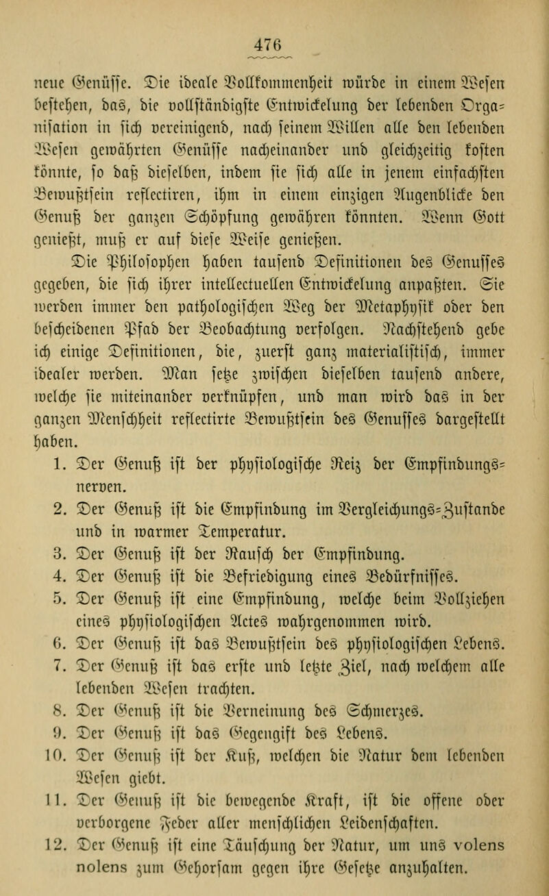 neue ©enüffe. ®ie ibcnic 3>oIIfommcn!^eit roürbe in einem 5i>efen befleißen, ba§, bie ooUftänbigfte ©ntiuicfelung ber lebenben Orga= nifation in fic^ ncrcinigcnb, nad) feinem Ji^iUcn ade ben lebenben il^cfen geiDäf)rten (^^enüffe nadjeinanber unb g(cid)5eitig fo[ten fönnte, fo ha^ biejelben, inbem fie fid) alle in jenem einfad)[ten iBeiDufjtfein rcfkctiren, i^m in einem einzigen 5(ugen6lide ben @enu^ ber ganjen (5d)öpfung geit)äl)ren fönnten. 2.1>enn @ott geniest, mu§ er auf bie[e 35^ei]e geniej^en. SDie ^^itoi'opljen l^aben laufenb Definitionen be§ ©enuffeS gegeben, bie fid) il^rer intellectuetten ©ntroideinng anpaj^ten. @ie luerben immer ben patl^ologifc^en 2.'i?eg ber 5)^ctap!^i)fi£ ober ben befc^eibenen ^fab ber 33eobad)tung oerfolgen. Ülai^ftel^enb gebe id) einige 2)efinitionen, bie, juerft ganj materia(iftild), immer ibealer raerben. 9J^an fe^e jroifdien biefelben taufenb anbere, loelc^e fie miteinanber nerfnüpfen, unb man roirb ha^ in ber ganzen 2JJen[d)]^eit reflectirte 23en)u^tffin be§ ®enuffe§ bargeftetit ]^aben. 1. 2)er ®enu| ift ber p!^t)fio(ogifc^e dtdi ber @mpfinbung§= neroen, 2. ©er ®enuJ3 ift bie ©mpfinbung im 35ergteid)ungö=3^M^^^^ unb in raarmer Xemperatur. 3. ®er ®enu^ ift ber D^faufi^ ber ^mpfinbung. 4. 3)er ©enuf^ ift bie 5Befriebigung eine§ 33ebürfniffe§. 5. Der ®enu^ ift eine C^'mpfinbung, meldte beim ii>otI;^iel^en eines pf)t)fioIogi|c^en 3lcte§ mal^rgenommen mirb. 0. T)iv ©enufj ift ha^ 23crouf?tfein be§ p]^i)fiologifd)en Gebens. 7. 2)er (^^enuB ift ha^ erfte unb le^te ^kl, nad) meldiem alle lebenbcn ^lisefen trad)ten. 8. jDer (^enuJ3 ift bie i^erneinung beä (S(^merje§. 9. 2)er (^enuf? ift ba§ (Gegengift be§ Seben§. 10. 1)cr WenuH ift ber .^uf^, iüc(d)cn bie ütatur bem (ebcnben 5Ißefen gicbt. 11. ©er @enuf^ ift bie bemcgenbc Äraft, ift bie offene ober üerborgene ^cber aller mcni'd)üd)en l'eibenfd)aftcn. 12. 2)er (^3cnuf3 ift eine Xäufd)ung ber 9{atnr, um unö volens nolens jum ©c^orjam gegen il^rc (^efcl^e onju[;alten.