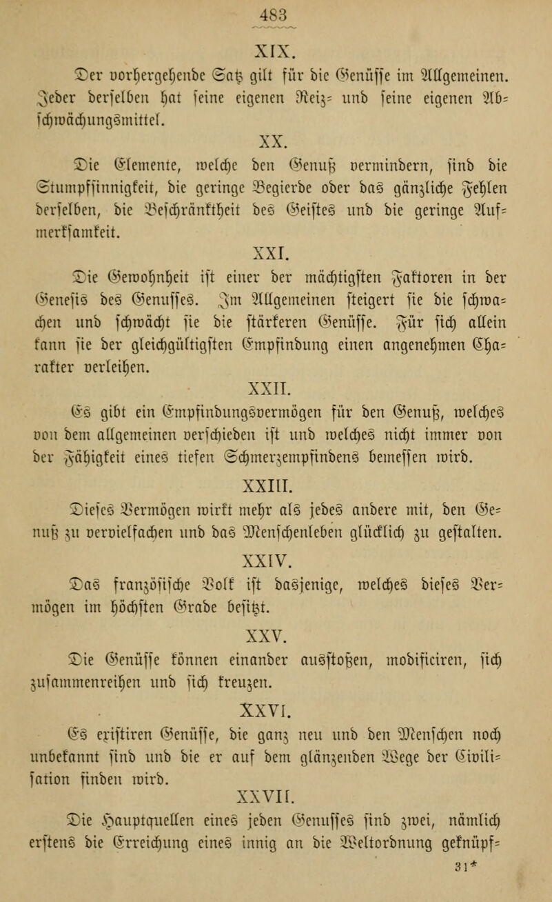 483_ XIX. 3)er üorl^ergefjcnbe ©a^ gilt für bic ©enüffe im ^llTgemeinen. ^ebcr berielbeii l)nt leine eigenen fftcxy- iinb feine eigenen 310=^ fd)iüäd)ungömitte(. XX. 2)ie (S^Iemente, tnelc^e ben @enuf; perminbern, finb bic (Htumpffinnigfeit, bie geringe ^egierbe ober ba§ gnn^Hc^e ^el^len berfelben, bie i^efd^ränftl^eit beö @eifte§ iinb bic geringe 5hif= merffamfeit. XXI. Sie ©eroo^nl^eit ift einer ber mäc^tigften ^aftoren in ber (55enefiG beö ©cnuffeö. ^^m Slllgemeinen fteigert fie bie fd)raa= rf)en unb frf)n)ärf)t fie bie ftnrferen (5>eniiffe. ^ür fic^ allein fnnn fie ber gleic^güftigften (^^mpfinbnng einen angenehmen (5I;a= rafter Dcrlei^en. XXIT. @5 gibt ein (^•mpfinbungöDcrmiJgen für ben ©cnuß, roclc^eö Don bem allgemeinen Derfcf)ieben ift unb lüclc^es nic^t immer oon ber yvä^igfeit eines tiefen ©cfimcrjempfinbenS bemeffen lüirb. XXIII. ©iefcö 3>ermögen roirft mel^r als jele^^ anbere mit, ben @e= nu§ ju üeroielfadien unb ha^ Ü)^enf(^ente6en glücflicl) ju geftalten. XXIV. jDa§ franjöfifc^e i^olf ift baöjenige, raclc^eS biefe§ 3>er= mögen im l)öcf)ften @rabe befiel. XXV. 2)ie ©enüffe fönnen einanber an^ftoßcn, mobificiren, fic^ 5ufammenreil^en nnb fid^ freuten. XXVI. (Jö eyiftiren ©cnüffe, bie gan^ neu unb ben ^^enfdien nocf) nnbefannt finb unb bie er auf bem glän^enben iöege ber (^*iDili= fation finben loirb. xxvn. 2)ie .'öauptcfiiellen eines jeben (i^cnuffcs finb yuei, nämlic^ erfteng bie (Srreic^ung eineä innig an bie 2I>eltorbnung ge!nüpf= 31*