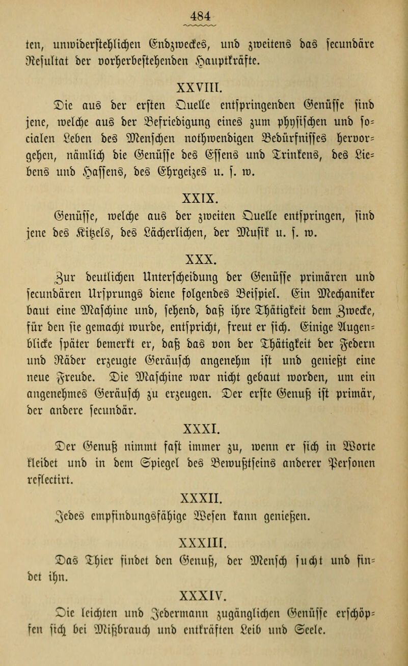 tcn, uniüiberftel^nrfien (^nbjroecfeS, unb jraeitenä ba§ fccunbäre Dlejultat ber oorl^erbeftel^cnben .<>aiipt!i*äfte. XXVIIT. SDie aus ber erften Quelle entfpringenben ©enüffe finb jene, irelrfie au§ ber ^efricbigung eineö jum pl^pfifc^en unb fo= cialen Seben be§ ^JJenfc^en notl^iüenbigen SebürfniffeS ]^erüor= gellen, näiuUcE) bie ©enüffe be§ (Sffenö unb ^rin!en§, beä ßie= bcn§ unb .^af[en§, bes (Sl^rgeijeS u. f. id. XXIX. @enüj]e, roelc^e au§ ber jiüetten Ouelle entfprtngen, [inb jene beS ÄH^elS, be§ Sädjerlicfien, ber ^^u[if u. f. it). XXX. 3ur beutlid^en Unter[cf)eibung ber ®enü[fe primären unb fecunbären Urfprungä biene folgenbeä Seifpier. ©in 'üJiec^amfer haut eine ?OZaf(i)inc unb, fel^enb, ha^ il^re Xl^ätig!eit bem ^^vtdc, für bcn fie gemacht lourbe, entfprid)t, freut er firf). (Sinige 5lugen= bücfe fpäter bemerft er, ha^ ba§ oon ber 2:pttg!eit ber ^^-ebern unb SfJäber erjeugte @eräuf(i) angenel^m ift unb geniest eine neue ^vreube. jDic '>)i)^ai'd)ine lüar mä)t gebaut loorben, um ein angenel^meö ©eräujd) ju erzeugen. 2)er erftc ©enuf? ift primär, ber anbere fecunbär. XXXI. jDer (^enu§ nimmt faft immer ^u, lüenn er fid^ in Sßortc fleibet unb in bem ©piegel bcö ^eiüujstfeinö anbcrer ^^perfouen rcffectirt. XXXII. 3ebeö empfinbungSfäl^ige i'ßefen fann genief^en. xxxiir. ©aö t^icr finbct bcn (^cnuf?, ber 'D3?en|c^ )ud)t unb fin= bct i^n. XXXIV. Oic fcirf)tcn unb ^c^crmann ,^ugänglicf)cn (Menüffe erfd)öp= fcn fidi bei ^ifjbraud) unb entfräftcn i'cib unb (Seele.