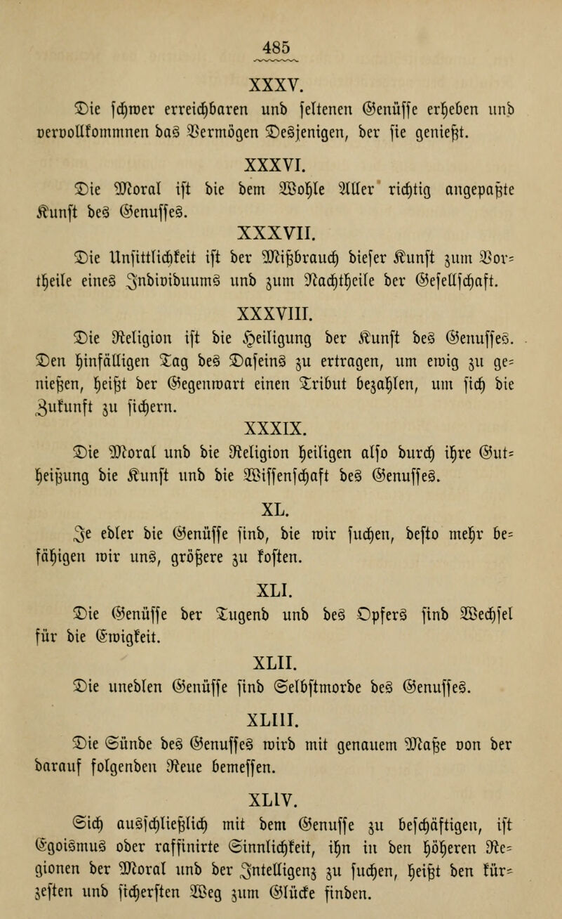 2)ie fd^roer erreichbaren unb feltenen ©enüffe erließen iinb DeröoUfommnen ba§ Vermögen 5De§jenigen, ber fie geniest. XXXVI. ®ie ^oral i[t bie bem SBol^le 5111er rid)tig angepaßte Äunft be§ @enuffe§. XXXVII. 5)ie Unfittlirfifeit ift ber ^J^ipraud) biefer j?;iin[t jum 2>or= t^eile eiiieg 3^'^^^^!^^ ^^^ 5^^^ 9^aci^t|ci(e ber ©efeüf^aft. XXXVIII. ©ie Sfteligion ift bie Heiligung ber Äunft be§ ©enuffeö. 3)en l^infätligen Za% be§ 3)afein§ ju ertragen, um eiöig ju ge= niesen, l^eift ber (S5egentüart einen Tribut be^al^Ien, um fid) bie 3uhinft in ]id)ern. XXXIX. ®ie ^oral unb bie DfJeligion l^eiligen atfo burc^ il^re @ut= leijjung bie Äunft unb bie S>if|enjd^aft beö ©enujfe^. XL. ^e ebter bie ©enüffe finb, bie roir fud^en, be[to mel^r be= fälligen toir un§, größere ju foften. XLI. 2)ie ©enüffe ber 'l;ugenb unb be§ Opfert finb 2ßerf)fel für bie (5ipig!eit. XLII. 3)ie uneblen ©enüffe finb ©elbftmorbe be§ @enuffe§. XLIII. 3)ie ©ünbe be§ ®enuffe§ rairb mit genauem Wa^t oon ber barauf folgenben D^eue bemeffen. XLIV. ©ic^ au§frf)lie^Iic^ mit bem ©enuffe ju befc^äftigen, ift @goi§mu§ ober raffinirte ©innlic^feit, i^n in htn p^eren 9^e= gionen ber ^oral unb ber ^nteltigenj ju fuc^en, l^ei|t htn tiiv- äeften unb ftc^erften 2[ßeg jum ©lüde finben.