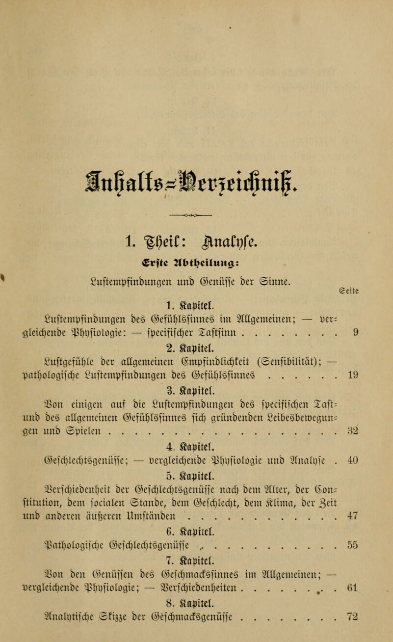 [npatfßp^ffiepjeiifimf. 1. ff;ctC: UnaCi^fe. Suftempfinbungen unb ©enüffe ber (Sinne. €eite 1. tapitct. Öuftcmvfiubungcn bcä @ctül)l§ftnncä im 3(ttgemeinen; — ncv; gkidjenbe ^HiDfiologic: — fpccififd^v Jaftfinn 9 2. ga^itel. fiuftgcfü()Ic bcr allgemeinen ©mpfinbücf^feit (Senfibilität); — pnt^oIogifcf)e Vnftempfinbnngen bes @efiU)I'-jfinneö 19 3. taflitel. i>on einigen auf hie i^uftcmpfinbungen bcö i'peeififdien Jaft; unb beö allgemeinen 6k'fül)I§tinne§ fid) grünbcnben ScibeSbelDcgun^ gen unb »Spielen 82 4. gapitcl. @efd}led}t6genüije; — licvgleidjenbc '^l}i)fioIogie unb 3lnali))e . 40 5. ^avitcl. S^cvfc^ieben^eit bev @ci'd)led)tögcnüffe nad^ bcm Slltev, bev tSon= ftitution, bcm fociaUn »otanbe, bcm @ei'd)Ied}t, bcm illima, bev 3<-it unb anbevcn äuf3cven llmftänben 47 C J^apiiel. '^at^ologi|d)e @ei'd)led)tögenüfie , 55 7. Äapitcl. a5on bcn ök'nüifcn beö Ö)cid)madö)inne5 im StUgemeincn; — terglcic^cnbc i^ÖDfiologie; — 5i)evfd)iebenl}eiten ,. . 61 8. Slopitcl. 2lnaU)tifd)e ofijje bcr ©cfdjmacfSgeuüJic 72