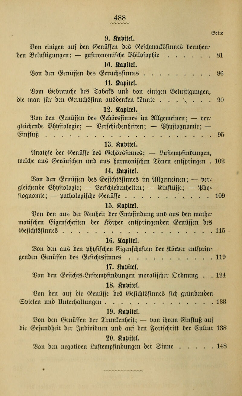 Seite 9. ßo^itel. a3on einigen auf ben ©enüffen be§ @efd)inttcf§finne§ t)cru!^cn= ben 33eluftigungcn; — gaftronomifc^e 5t>:^iIofo|3!^te 81 10. ßa^itcl. 3Son ben ©enüffen be§ ®crud^§ftnne§ 86 11. Äa^ttel. aSom ©ebraud^e be§ SabafS unb öon einigen 35cluftigungcn, bie man für hm @erudf)§ftnn au§benfen fönnte ... \ ... 90 12. mmi aSon ben ©enüffcn be§ ®e]^ör§ftnne§ im 2lIIgenieinen; — üa- gleic^enbe 5)3]^t)fiDlogie; — aSerfrfiiebenl^eitcn; — 5)3I)i)fiDgnomic; — (Sinflitfe 95 IB. UapM. Slnal^fe bcr ©enüffe be§ @e^ör§finne§; — fiuftempfinbungen, meld)e au§ ©eröufd^en unb au§ l^armonifd^en S:i3nen entfpringen . 102 14. to^jitet. 3Son ben ©cnüffen be§ @efid^t§finne§ im 2lttgemeinen; — ber; glcid^enbe ^^tjfiologic; — SScrfd^iebenl^citen; — ©inflüffe; — ^1^^; fiognomie; — patl^ologifdje ©enüffe 109 15. mmi a3on ben au§ ber 9'lcul^eit ber ®mi)finbung unb au§ ben matl^e; matifd^en (Sigenfd^aften ber ^i3r^)er entfpringenben ©enüffen be§ @efic^t§finne§ 115 16. ta^Jitel. SSon ben au§ ben J)]^^fifrf)cn ©igenfd)aften ber ^ör^jer entfprins genben ©enüffen be§ @efid^t§finne§ 119 17. Äo;jiteI. 93on ben ©efid^tS^Suftcmpfinbungen moralifdjcr Drbnung . . 124 18. ^a^itel. 5ßon ben auf bie Wenüffc be§ ®efid)t§finnc§ fid) grünbcnben (Spielen unb llnterfjaltungcn 133 19. fta^jltcl. !Con ben (yenüffen ber Xrunfenl)eit; — üon ifjrem ©influfe auf bie 0efunb()eit bcv ^nbibibucn unb auf ben '5ortid}vitt bcr (Kultur 138 20. ßa^JitcI. ai^on ben negativen i^uftcmpfinbungcn ber ©innc 148