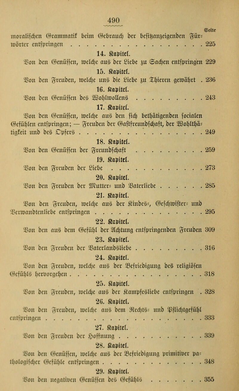 ©eite moralii'rficn ©ramntatif beim ©ebraud) bev bcfi^anjeigenben ^ür: lüörtcr entfpringen 225 14. ta^Jitcr. a?on ben ©enüffen, toelrfie au§ ber ßiebc ju ©arfien entfpringen 229 15. tapitcr. 3^on ben ^reuben, tüdd}t une bie Üicbc gu Spieren gelDÖl^rt . 236 16. Öa^jitcl. 35on ben ©enüffen bc5 SBo^ItooUenS 243 17. tauitef. 2Son ben ©enüffen, meldje au§ ben fid^ betl^ätigenben focialen ©efül^Icn entfpringen; — greuben ber ©aftfrennbfci^aft, ber ^oi)lü)äi tigfeit nnb be§ Cpfers 249 18. mp'üti 2Son ben ©enüffen ber Jreunbfc^aft 259 19. Kapitel. a>on ben ijreubcn ber i^iebe 273 20. Kapitel. a3on ben J^euben ber SDluttcr; unb 33aterlicbe 285 21. Äopttcl. 23on Om '^xtntcn, toddjc am ber 5tinbcs;, ®efd)toifter; unh ^X>crh)anbtenliebe entfpringen 295 22. Sapitcl. 3Son ben ous bem @efüt)I ber 2(c^tung entfpringenben ^reuben 309 23. tapitcl. 3Son ben ^reuben ber aSaterlanbSUcbc 316 24. tapitel. ä)on i>tn ^reubcn, \vdd}c au^ ber 33cfriebigung be§ religiöfcn C^efü^lö IjerPorgefien 318 25. gapitd. 3>on ben ^rcubcn, meiere au§ ber Äampfcälicbe entfpringen . 328 2ü. tflpitel. ^4Jon ben ^-reuben, meiere aus bem 9led}t§= nnb '-|>flid)tgefür)l entfpringen 333 27. .tapitcl. i>on ben ^renben ber Hoffnung 339 28. flapitcf. äion ben ('»jenüffen, meldje auS ber 33efriebigiing prtmitiüer pas tI)otogifc^cr ©efü^le entfpringen 348 2!). l^apitel. 2Jon ben negatiPen ©enüffen beö ©efü^lö 855