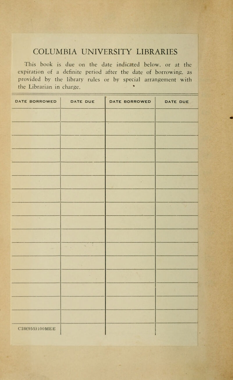 COLUMBIA UNIVERSITY LIBRARIES This book is due on the date indicated below. or at the expiration of a definite period after the date of buriowint;, as provided by the library rulcs or by special arrani^ement \\ith the Librarian in charge. * DATE BORROWED DATE DUE DATE BORROWED DATE DUE C28(955)100MEE