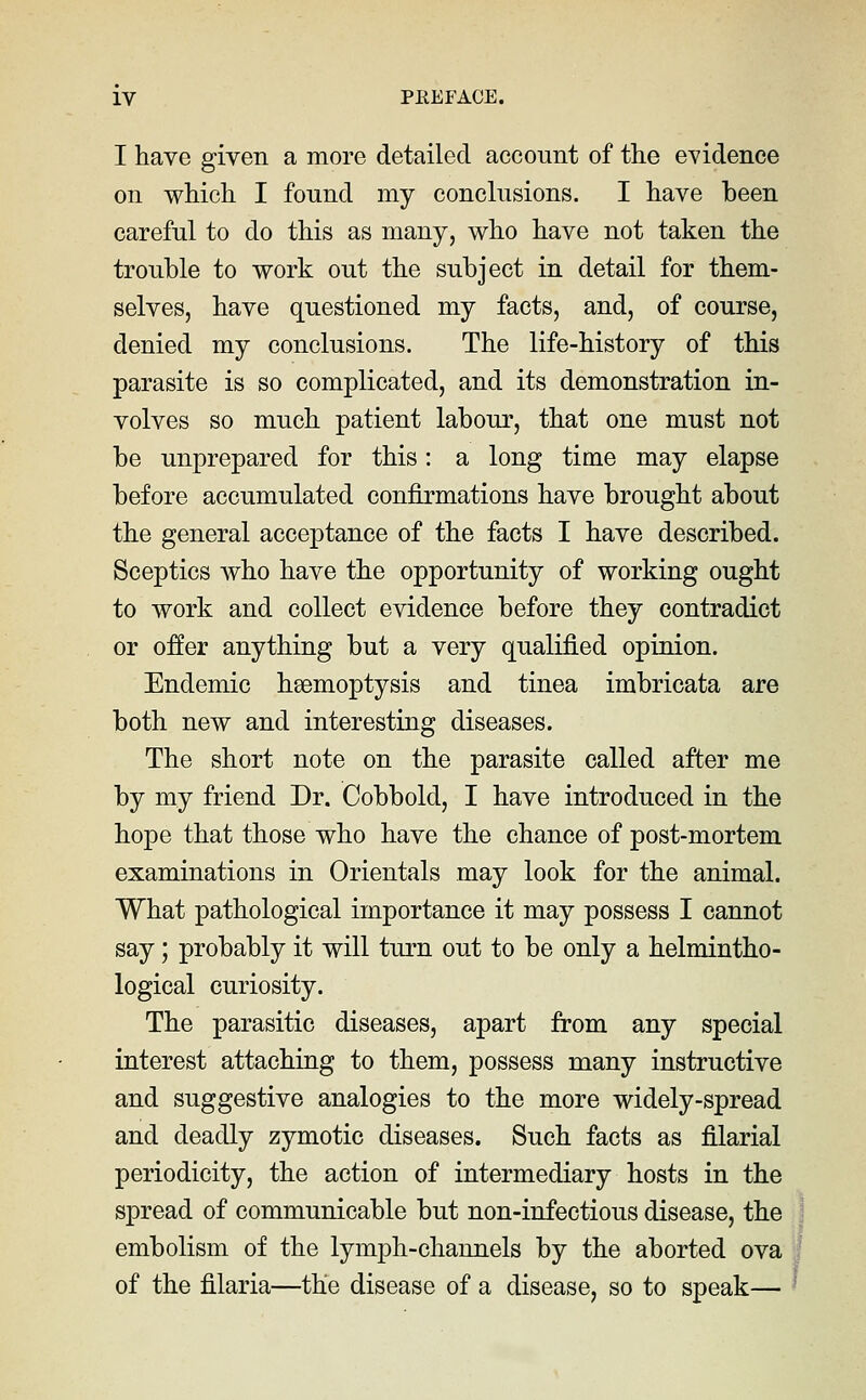 I have given a more detailed account of the evidence on which I fonnd my conclusions. I have been careful to do this as many, who have not taken the trouble to work out the subject in detail for them- selves, have questioned my facts, and, of course, denied my conclusions. The life-history of this parasite is so complicated, and its demonstration in- volves so much patient labour, that one must not be unprepared for this: a long time may elapse before accumulated confirmations have brought about the general acceptance of the facts I have described. Sceptics who have the opportunity of working ought to work and collect evidence before they contradict or o:ffer anything but a very qualified opinion. Endemic haemoptysis and tinea imbricata are both new and interesting diseases. The short note on the parasite called after me by my friend Dr. Cobbold, I have introduced in the hope that those who have the chance of post-mortem examinations in Orientals may look for the animal. What pathological importance it may possess I cannot say; probably it will turn out to be only a helmintho- logical curiosity. The parasitic diseases, apart from any special interest attaching to them, possess many instructive and suggestive analogies to the more widely-spread and deadly zymotic diseases. Such facts as filarial periodicity, the action of intermediary hosts in the spread of communicable but non-infectious disease, the embolism of the lymph-channels by the aborted ova of the filaria—the disease of a disease, so to speak—