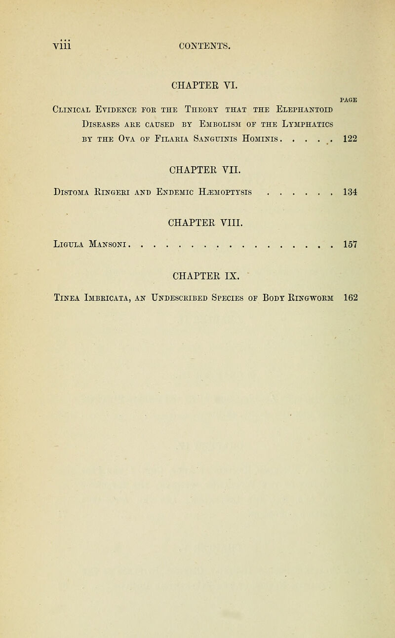 Vlll CONTENTS. CHAPTER VI. PAGE Clinical Evidence foe the Theoet that the Elephantoid Diseases ake caused by Embolism of the Lymphatics BY the Oya of Eilaria Sangiiikis HoMxisris. . . . . 122 CHAPTER VII. DiSTOMA RlNGEEI AND EnDEMIC HEMOPTYSIS 134 CHAPTER VIII. LiGULA Mansoni 157 CHAPTER IX. • Tinea Imbeicata, an Undesceibed Species of Body Ringwoem 162