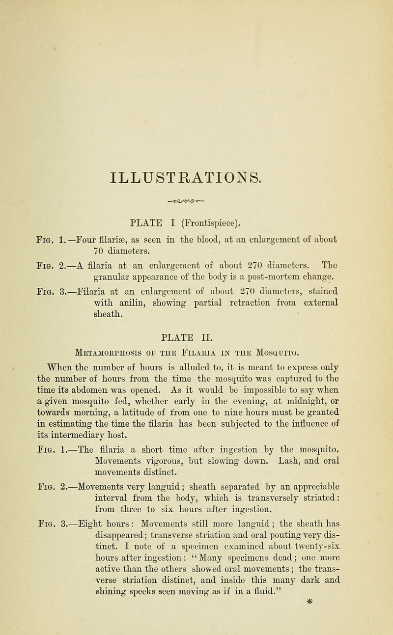 ILLUSTRATIONS. ■—Uv^JyiVjASktr*— PLATE I (Frontispiece). Fig. 1.—Four filarise, as seen ia the blood, at an enlargement of about 70 diameters. Fig. 2.—A filaria at an enlargement of about 270 diameters. The granular appearance of the body is a post-mortem change. Fig. 3.—Filaria at an enlargement of about 270 diameters, staiaed with anilin, showing partial retraction from external sheath. PLATE 11. Metamohphosis of the Filabia est the Mosgtjito. When the number of hours is alluded to, it is meant to express only the number of hours from the time the mosquito was captured to the time its abdomen was opened. As it would be impossible to say when a given mosquito fed, whether early in the evening, at midnight, or towards morning, a latitude of from one to nine hours must be granted in estimatiag the time the filaria has been subjected to the influence of its intermediary host. Fig. 1.—The filaria a short time after ingestion by the mosquito. Movements vigorous, but slowing down. Lash, and oral movements distinct. Fig. 2.—Movements very languid; sheath separated by an appreciable interval from the body, which is transversely striated: from three to six hours after ingestion. Fig. 3.—Eight hours : Movements still more languid; the sheath has disappeared; transverse striation and oral pouting very dis- tinct. I note of a specimen examiaed about twenty-six hours after Lugestion: '' Many specimens dead; one more active than the others showed oral movements; the trans- verse striation distinct, and inside this many dark and shining specks seen moving as if in a fluid. *