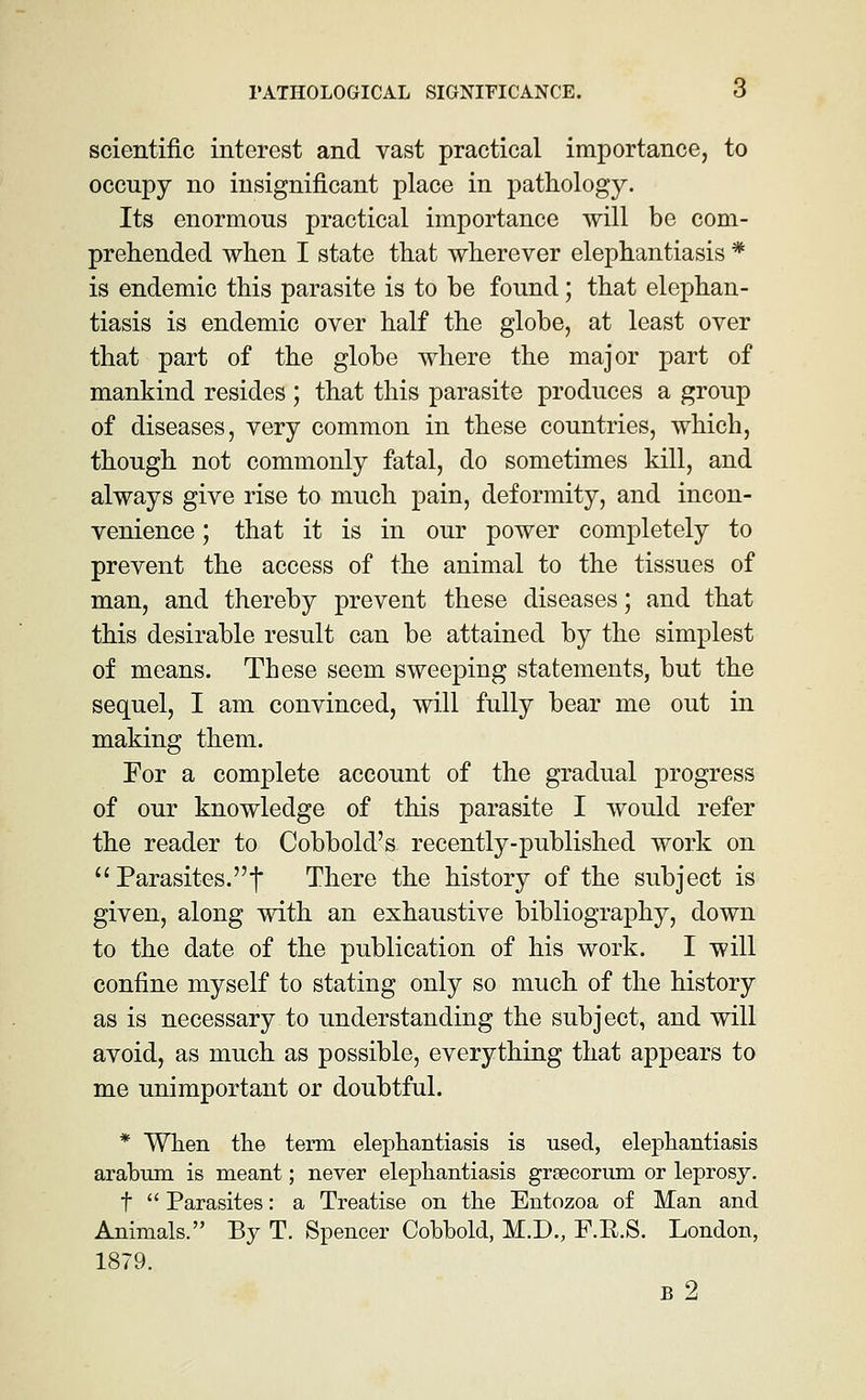 scientific interest and vast practical importance, to occupy no insignificant place in pathology. Its enormous practical importance will be com- prehended when I state that wherever elephantiasis * is endemic this parasite is to be found; that elejDhan- tiasis is endemic over half the globe, at least over that part of the globe where the major part of mankind resides ; that this parasite produces a group of diseases, very common in these countries, which, though not commonly fatal, do sometimes kill, and always give rise to much pain, deformity, and incon- venience ; that it is in our power completely to prevent the access of the animal to the tissues of man, and thereby prevent these diseases; and that this desirable result can be attained by the simplest of means. These seem sweeping statements, but the sequel, I am convinced, will fully bear me out in making them. For a complete account of the gradual progress of our knowledge of this parasite I would refer the reader to Cobbold's recently-published work on  Parasites.t There the history of the subject is given, along with an exhaustive bibliography, down to the date of the publication of his work. I will confine myself to stating only so much of the history as is necessary to understanding the subject, and will avoid, as much as possible, everything that appears to me unimportant or doubtful. * When the term elephantiasis is used, elephantiasis arabnm is meant; never elephantiasis grsecorum or leprosy. t  Parasites: a Treatise on the Entozoa of Man and Animals. By T. Spencer Cobbold, M.D., F.R.S. London, 1879. b2