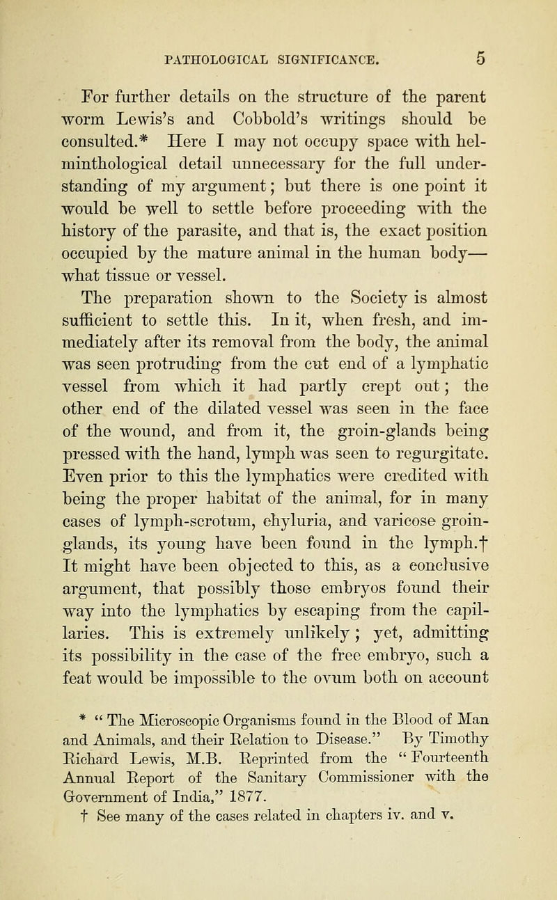 For further details on the structure of the parent worm Lewis's and Cobbold's writings should be consulted.* Here I may not occupy space with hel- minthological detail unnecessary for the full under- standing of my argument; but there is one point it would be well to settle before proceeding with the history of the parasite, and that is, the exact position occupied by the mature animal in the human body— what tissue or vessel. The preparation shown to the Society is almost sufficient to settle this. In it, when fresh, and im- mediately after its removal from the body, the animal was seen protruding from the cut end of a lymphatic vessel from which it had partly crept out; the other end of the dilated vessel was seen in the face of the wound, and from it, the groin-glands being pressed with the hand, lymph was seen to regurgitate. Even prior to this the lymphatics were credited with being the proper habitat of the animal, for in many cases of lymph-scrotimi, ehyluria, and varicose groin- glands, its young have been found in the lymph.f It might have been objected to this, as a conclusive argument, that possibly those embryos found their way into the lymphatics by escaping from the capil- laries. This is extremely unlikely; yet, admitting its possibility in the case of the free embryo, such a feat would be impossible to the ovum both on account *  The Microscopic Organisms found in the Blood of Man and Animals, and their Relation to Disease. By Timothy Eichard Lewis, M.B. Reprinted from the  Fourteenth Annual Report of the Sanitary Commissioner with the Grovemment of India, 1877. t See many of the cases related in chapters iv. and v.