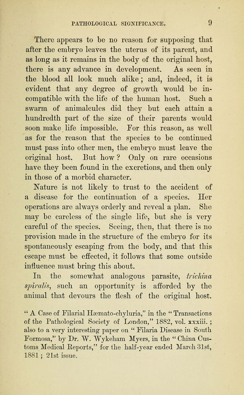 There appears to be no reason for supposing tliat after the embryo leaves the uterus of its parent, and as long as it remains in the body of the original host, there is any advance in development. As seen in the blood all look much alike; and, indeed, it is evident that any degree of growth would be in- compatible with the life of the human host. Such a swarm of animalcules did they but each attain a hundredth part of the size of their parents would soon make life impossible. For this reason, as well as for the reason that the species to be continued must pass into other men, the embryo must leave the original host. But how ? Only on rare occasions have they been found in the excretions, and then only in those of a morbid character. Nature is not likely to trust to the accident of a disease for the continuation of a species. Her operations are always orderly and reveal a plan. She may be careless of the single life, but she is very careful of the species. Seeing, then, that there is no provision made in the structure of the embryo for its spontaneously escaping from the body, and that this escape must be e£tected, it follows that some outside influence must bring this about. In the somewhat analogous parasite, trichina spiralis^ such an opportunity is afforded by the animal that devours the flesh of the original host.  A Case of Filarial Hsemato-chyluria, in the  Transactions of the Pathological Society of London, 1882, vol. xxxiii. ; also to a very interesting paper on  Filaria Disease in South Formosa, by Dr. W. Wykeham Myers, in the  China Cus- toms Medical Reports, for the half-year ended March 31st, 1881; 21st issue.