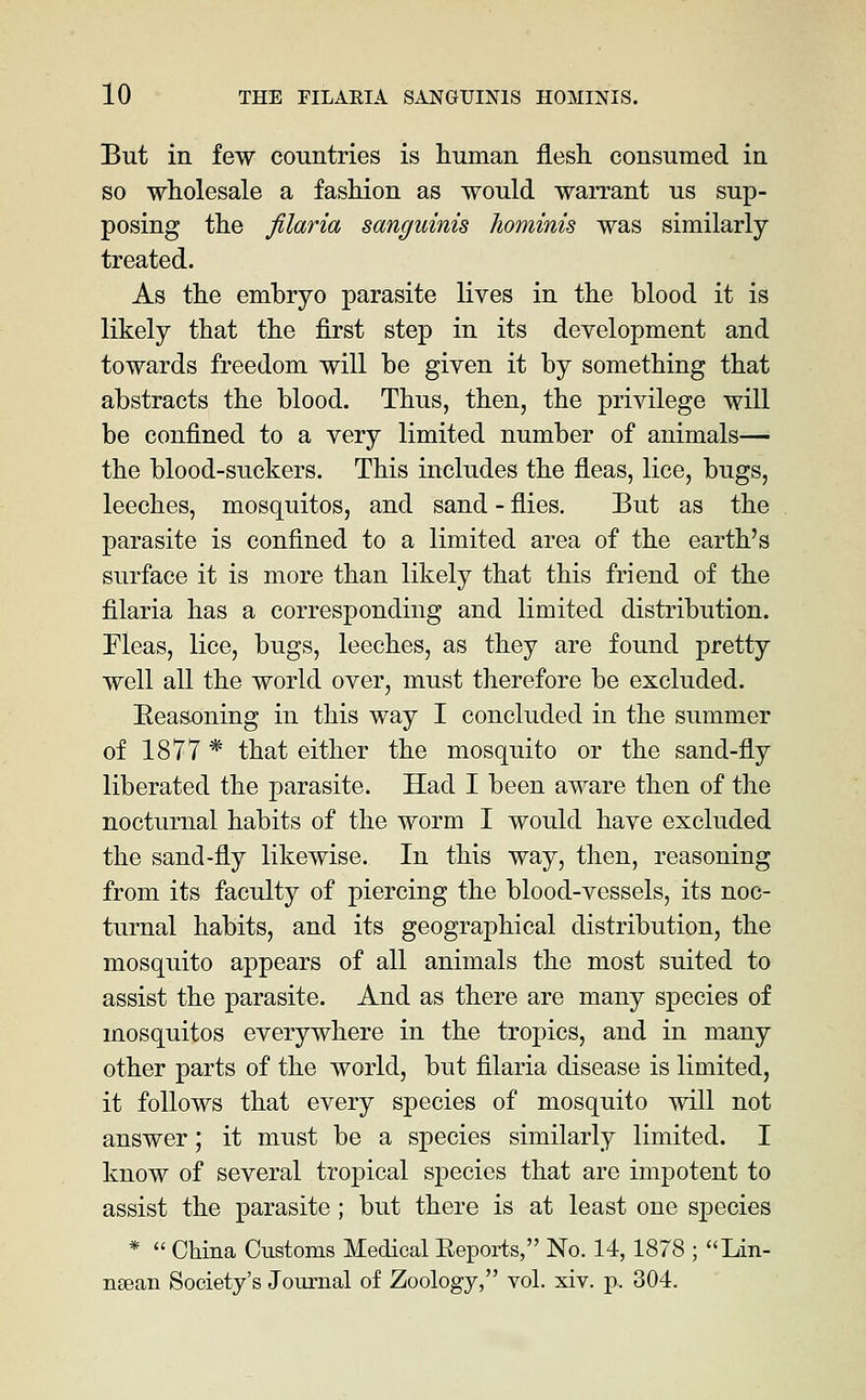 But in few countries is human flesh, consumed in so wholesale a fashion as would warrant us sup- posing the filaria sanguinis liominis was similarly treated. As the embryo parasite lives in the blood it is likely that the first step in its development and towards freedom will be given it by something that abstracts the blood. Thus, then, the privilege will be confined to a very limited number of animals— the blood-suckers. This includes the fleas, lice, bugs, leeches, mosquitos, and sand - flies. But as the parasite is confined to a limited area of the earth's surface it is more than likely that this friend of the filaria has a corresponding and limited distribution. Fleas, lice, bugs, leeches, as they are found pretty well all the world over, must therefore be excluded. Eeasoning in this way I concluded in the summer of 1877 * that either the mosquito or the sand-fly liberated the parasite. Had I been aware then of the nocturnal habits of the worm I would have excluded the sand-fly likewise. In this way, then, reasoning from its faculty of piercing the blood-vessels, its noc- turnal habits, and its geographical distribution, the mosquito appears of all animals the most suited to assist the parasite. And as there are many species of mosquitos everywhere in the tropics, and in many other parts of the world, but filaria disease is limited, it follows that every species of mosquito will not answer; it must be a species similarly limited. I know of several tropical sjDccies that are impotent to assist the parasite; but there is at least one species *  China Customs Medical Eeports, No. 14,1878 ; Lin- nsean Society's Journal of Zoology, vol. xiv. p. 304.