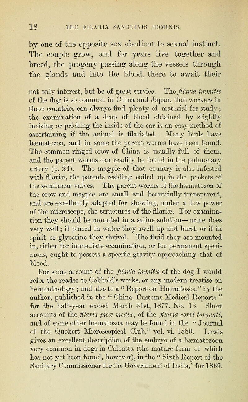 by one of tlie opposite sex obedient to sexual instinct. The couple grow, and for years live together and breed, the progeny passing along the vessels through the glands and into the blood, there to await their not only interest, but be of great service. The filaria immitis of the dog is so common in China and Japan, that workers in these countries can always find plenty of material for study ; the examination of a drop of blood obtained by slightly incising or pricking the inside of the ear is an easy method of ascertaining if the animal is filariated. Many birds have hsematozoa, and in some the parent worms have been found. The common ringed crow of China is usually full of them, and the parent worms can readily be found in the pulmonary artery (p. 24). The magpie of that country is also infested with filarise, the parents residing coiled up in the pockets of the semilunar valves. The parent worms of the hsematozoa of the crow and magpie are small and beautifully transparent, and are excellently adapted for showing, under a low power of the microscope, the structm^es of the filarise. For examina- tion they shoidd be mounted in a saline solution—urine does very well; if placed in water they swell up and burst, or if in spirit or glycerine they shrivel. The fluid they are mounted in, either for immediate examination, or for permanent speci- mens, ought to possess a specific gravity approaching that of blood. For some account of the filaria immitis of the dog I would refer the reader to Cobbold's works, or any modern treatise on helminthology; and also to a  Report on Hsematozoa, by the author, published in the  China Customs Medical Reports  for the half-year ended March 31st, 1877, No. 13. Short accounts of the filaria piece media', of the filaria corvi torqiiati, and of some other hsematozoa may be found in the  Journal of the Uuekett Microscopical Club, vol. vi. 1880. Lewis gives an excellent description of the embryo of a hsematozoon very common in dogs in Calcutta (the mature form of which has not jei been found, however), in the  Sixth Report of the Sanitary Commissioner for the Grovernment of India, for 1869.