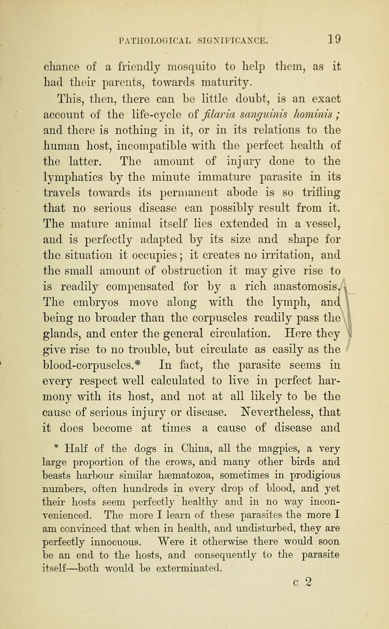 chance of a friendly mosquito to help them, as it had their parents, towards maturity. This, then, there can be little doubt, is an exact account of the life-cycle of filaria sanguinis hominis ; and there is nothing in it, or in its relations to the human host, incompatible with the perfect health of the latter. The amount of injary done to the lymphatics by the minute immature parasite in its travels towards its permanent abode is so trifling that no serious disease can possibly result from it. The mature animal itself lies extended in a vessel, and is perfectly adapted by its size and shape for the situation it occupies; it creates no irritation, and the small amount of obstruction it may give rise to is readily compensated for by a rich anastomosis^ The embryos move along with the lymph, anc being no broader than the corpuscles readily pass the^ glands, and enter the general circulation. Here they give rise to no trouble, but circulate as easily as the blood-corpuscles.* In fact, the parasite seems in every respect well calculated to live in perfect har- mony with its host, and not at all likely to be the cause of serious injury or disease. Nevertheless, that it does become at times a cause of disease and * Half of the dogs in China, all the magpies, a very large proportion of the crows, and many other birds and beasts harbour similar hsematozoa, sometimes in prodigious numbers, often hundreds in every drop of blood, and yet their hosts seem perfectly healthy and in no way incon- venienced. The more I learn of these parasites the more I am convinced that when in health, and undisturbed, they are perfectly innocuous. Were it otherwise there would soon be an end to the hosts, and consequently to the parasite itself—both would be exterminated. c 2