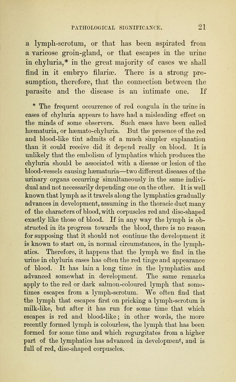 a lymph-scrotum, or that has been aspirated from a varicose groin-gland, or that escapes in the urine in chyluria,* in the great majority of cases we shall find in it embryo filarise. There is a strong pre- sumption, therefore, that the connection between the parasite and the disease is an intimate one. If * The frequent occurrence of red coagula in the urine in cases of chyluria appears to have had a misleading effect on the minds of some observers. Such cases have been called hsematuria, or hsemato-chyluria. But the presence of the red and blood-like tint admits of a much simpler explanation than it could receive did it depend really on blood. It is unlikely that the embolism of lymphatics which produces the chyluria should be associated with a disease or lesion of the blood-vessels causing hsematuria—two different diseases of the urinary organs occurring simultaneously in the same indivi- dual and not necessarily depending one on the other. It is well known that lymph as it travels along the lymphatics gradually advances in development, assuming in the thoracic duct many of the characters of blood, with corpuscles red and disc-shaped exactly like those of blood. If in any way the lymph is ob- structed in its progress towards the blood, there is no reason for supposing that it should not continue the development it is known to start on, in normal circumstances, in the lymph- atics. Therefore, it happens that the lymph we find in the urine in chyluria cases has often the red tinge and appearance of blood. It has lain a long time in the lymphatics and advanced somewhat in development. The same remarks apply to the red or dark salmon-coloured lymph that some- times escapes from a lymph-scrotum. We often find that the lymph that escapes first on pricking a lymph-scrotum is milk-like, but after it has run for some time that which escapes is red and blood-like; in other words, the more recently formed lymph is colourless, the lymph that has been formed for some time and which regurgitates from a higher part of the lymphatics has advanced in development, and is full of red, disc-shaped corpuscles.