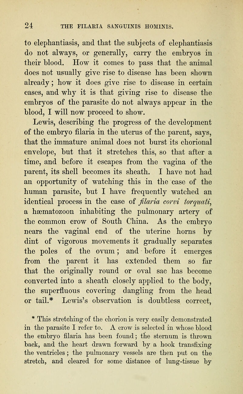 to elephantiasis, and that the subjects of elephantiasis do not always, or generally, carry the embryos in their blood. How it comes to pass that the animal does not usually give rise to disease has been shown already; how it does give rise to disease in certain cases, and why it is that giving rise to disease the embryos of the parasite do not always appear in the blood, I will now proceed to show. Lewis, describing the progress of the development of the embryo filaria in the uterus of the parent, says, that the immature animal does not burst its chorional envelope, but that it stretches this, so that after a time, and before it escapes from the vagina of the parent, its shell becomes its sheath. I have not had an opportunity of watching this in the case of the human parasite, but I have frequently watched an identical process in the case of filaria corvi torquati, a hsematozoon inhabiting the pulmonary artery of the common crow of South China. As the embryo nears the vaginal end of the uterine horns by dint of vigorous movements it gradually separates the poles of the ovum; and before it emerges from the parent it has extended them so far that the originally round or oval sac has become converted into a sheath closely applied to the body, the superfluous covering dangling from the head or tail.* Lewis's observation is doubtless correct, * This stretching of the chorion is very easily demonstrated in the parasite I refer to. A crow is selected in whose blood the embryo filaria has been found; the sternum is thrown back, and the heart drawn forward by a hook transfixing the ventricles; the pulmonary vessels are then put on the stretch, and cleared for some distance of lung-tissue by