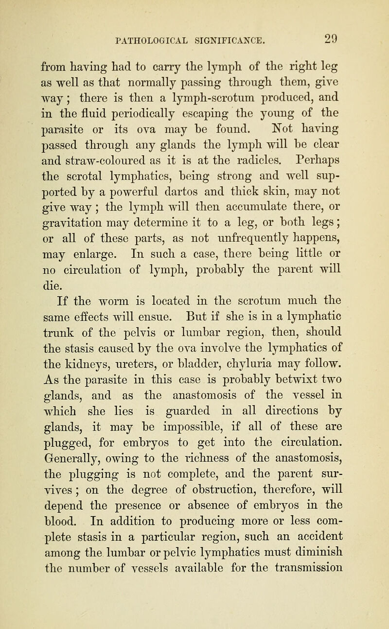 from having had to carry the lymph of the right leg as well as that normally passing through them, give way; there is then a lymph-scrotum producedj and in the fluid periodically escaping the young of the parasite or its ova may be found. Not having passed through any glands the lymph will be clear and straw-coloured as it is at the radicles. Perhaps the scrotal lymphatics, being strong and well sup- ported by a powerful dartos and thick skin, may not give way; the lymph will then accumulate there, or gravitation may determine it to a leg, or both legs; or all of these parts, as not unfrequently happens, may enlarge. In such a case, there being little or no circulation of lymph, probably the parent will die. If the worm is located in the scrotum much the same effects will ensue. But if she is in a lymphatic trunk of the pelvis or lumbar region, then, should the stasis caused by the ova involve the lymphatics of the kidneys, ureters, or bladder, chyluria may follow. As the parasite in this case is probably betwixt two glands, and as the anastomosis of the vessel in which she lies is guarded in all directions by glands, it may be impossible, if all of these are plugged, for embryos to get into the circulation. Generally, owing to the richness of the anastomosis, the plugging is not complete, and the parent sur- vives ; on the degree of obstruction, therefore, will depend the presence or absence of embryos in the blood. In addition to producing more or less com- plete stasis in a particular region, such an accident among the lumbar or pelvic lymphatics must diminish the number of vessels available for the transmission