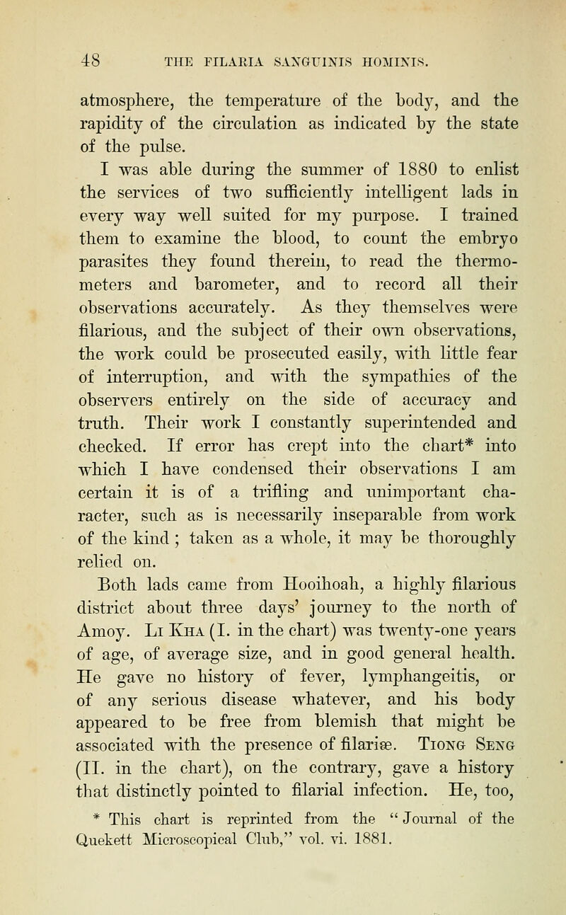 atmosphere, the temperature of the body, and the rapidity of the circulation as indicated by the state of the pulse. I was able during the summer of 1880 to enlist the services of two sufficiently intelligent lads in every way well suited for my purpose. I trained them to examine the blood, to count the embryo parasites they found therein, to read the thermo- meters and barometer, and to record all their observations accurately. As they themselves were iilarious, and the subject of their own observations, the work could be prosecuted easily, with little fear of interruption, and with the sympathies of the observers entirely on the side of accuracy and truth. Their work I constantly superintended and checked. If error has crept into the chart* into which I have condensed their observations I am certain it is of a trifling and unimportant cha- racter, such as is necessarily inseparable from work of the kind ; taken as a whole, it may be thoroughly relied on. Both lads came from Hooihoah, a highly filarious district about three daj^s' journey to the north of Amoy. Li Kha (I. in the chart) was twenty-one years of age, of average size, and in good general health. He gave no history of fever, lymphangeitis, or of any serious disease whatever, and his body appeared to be free from blemish that might be associated with the presence of filarise. Tiong Seng (II. in the chart), on the contrary, gave a history that distinctly pointed to filarial infection. He, too, * This chart is reprinted from the  Journal of the Quekett Microscopical Club, vol. vi. 1881.