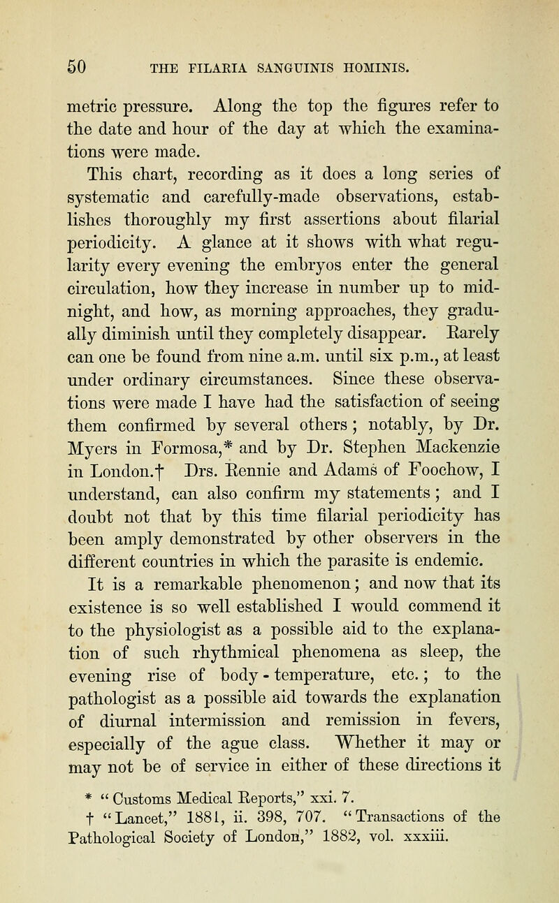 metric pressure. Along the top the figures refer to the date and hour of the day at which the examina- tions were made. This chart, recording as it does a long series of systematic and carefully-made observations, estab- lishes thoroughly my first assertions about filarial periodicity. A glance at it shows with what regu- larity every evening the embryos enter the general circulation, how they increase in number up to mid- night, and how, as morning approaches, they gradu- ally diminish until they completely disappear. Rarely can one be found from nine a.m. until six p.m., at least under ordinary circumstances. Since these observa- tions were made I have had the satisfaction of seeing them confirmed by several others; notably, by Dr. Myers in Formosa,* and by Dr. Stephen Mackenzie in London.f Drs. Eennie and Adams of Foochow, I understand, can also confirm my statements; and I doubt not that by this time filarial periodicity has been amply demonstrated by other observers in the diiferent countries in which the parasite is endemic. It is a remarkable phenomenon; and now that its existence is so well established I would commend it to the physiologist as a possible aid to the explana- tion of such rhythmical phenomena as sleep, the evening rise of body - temperature, etc.; to the pathologist as a possible aid towards the explanation of diurnal intermission and remission in fevers, especially of the ague class. Whether it may or may not be of service in either of these directions it *  Customs Medical Eeports, xxi, 7. t Lancet, 1881, ii. 398, 707. Transactions of the Pathological Society of London, 1882, vol. xxxiii.