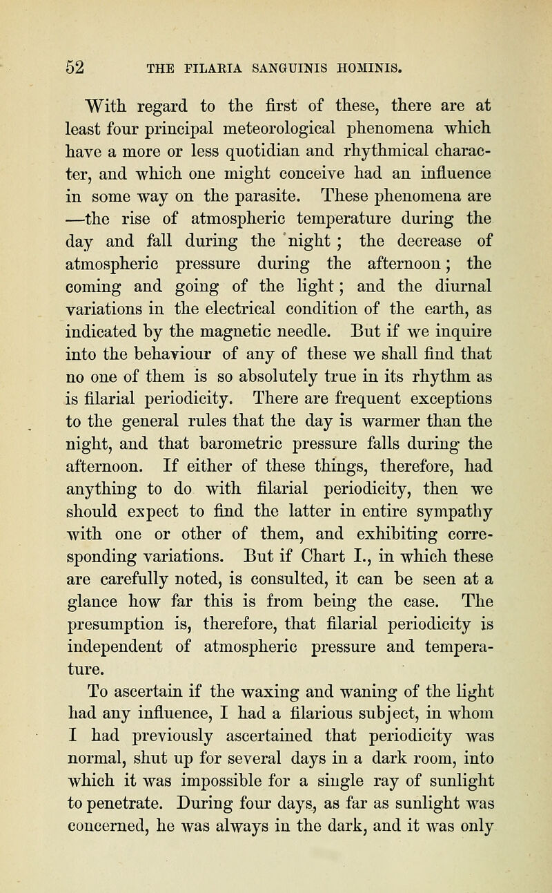 With regard to the first of these, there are at least four principal meteorological phenomena which have a more or less quotidian and rhythmical charac- ter, and which one might conceive had an influence in some way on the parasite. These phenomena are —the rise of atmospheric temperature during the day and fall during the night ; the decrease of atmospheric pressure during the afternoon; the coming and going of the light; and the diurnal variations in the electrical condition of the earth, as indicated by the magnetic needle. But if we inquire into the behaviour of any of these we shall find that no one of them is so absolutely true in its rhythm as is filarial periodicity. There are frequent exceptions to the general rules that the day is warmer than the night, and that barometric pressure falls during the afternoon. If either of these things, therefore, had anything to do with filarial periodicity, then we should expect to find the latter in entire sympathy with one or other of them, and exhibiting corre- sponding variations. But if Chart I., in which these are carefully noted, is consulted, it can be seen at a glance how far this is from being the case. The presumption is, therefore, that filarial periodicity is independent of atmospheric pressure and tempera- ture. To ascertain if the waxing and waning of the light had any influence, I had a filarious subject, in whom I had previously ascertained that periodicity was normal, shut up for several days in a dark room, into which it was impossible for a single ray of sunlight to penetrate. During four days, as far as sunlight was concerned, he was always in the dark, and it was only