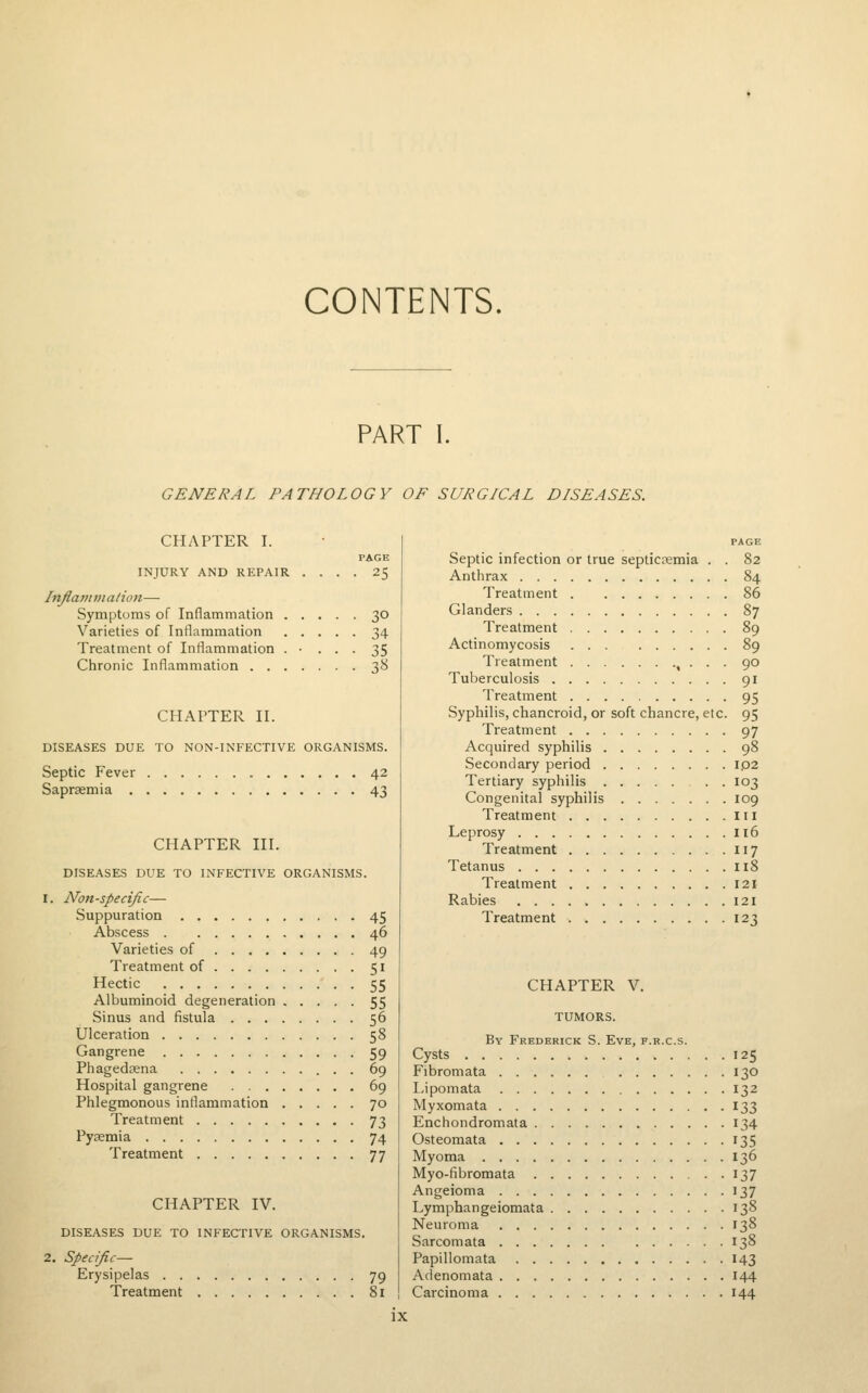 CONTENTS. PART GENERAL PATHOLOGY OF SURGICAL DISEASES. CHAPTER I. PAGE INJURY AND REPAIR .... 25 Injlani m a/ion— Sympttjms of Inflammation 30 Varieties of Inflammation 34 Treatment of Inflammation . • ... 35 Chronic Inflammation 38 CHAPTER II. DISEASES DUE TO NON-INFECTIVE ORGANISMS. Septic Fever 42 Sapraemia 43 CHAPTER III. DISEASES DUE TO INFECTIVE ORGANISMS. Non-specific— Suppuration 45 Abscess 46 Varieties of 49 Treatment of 51 Hectic 55 Albuminoid degeneration 55 Sinus and fistula 56 Ulceration 58 Gangrene 59 Phagedena 69 Hospital gangrene 69 Phlegmonous inflammation 70 Treatment 73 Pyaemia 74 Treatment 77 CHAPTER IV. DISEASES DUE TO INFECTIVE ORGANISMS. 2. Specific— Erysipelas 79 Treatment 81 PAGE Septic infection or true septicemia . . 82 Anthrax 84 Treatment 86 Glanders 87 Treatment 89 Actinomycosis 89 Treatment , ... 90 Tuberculosis 91 Treatment 95 Syphilis, chancroid, or soft chancre, etc. 95 Treatment 97 Acquired syphilis 98 Secondary period I.02 Tertiary syphilis 103 Congenital syphilis 109 Treatment 111 Leprosy 116 Treatment 117 Tetanus 118 Treatment I2i Rabies 121 Treatment 123 CHAPTER V. TUMORS. By Frederick S. Eve, f.r.c.s. Cysts 125 Fibromata 130 I-ipomata 132 Myxomata 133 Enchondromata 134 Osteomata 135 Myoma 136 Myo-fibromata 137 Angeioma 137 Lymphangeiomata 138 Neuroma 138 Sarcomata 138 Papillomata 143 Adenomata 144 Carcinoma 144