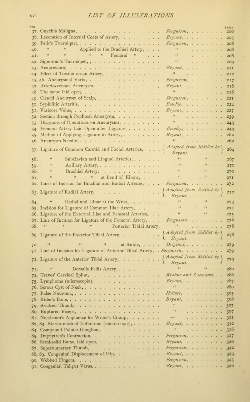 FIG. 37- 38. 39- 40. 41. 42. 43- 44. 45. 47- 48. 49. 50. 51- 52. 53- 54- 55- 56. 57- 58. 59- 60. 61. 62. Onychia Maligna, Laceration of Internal Coats of Artery, Petit's Tourniquet,   Applied to the Brachial Artery, « u i< « Femoral  Signoroni's Tourniquet, , Acupressure, Effect of Torsion on an Artery, 46. Aneurysmal Varix, Arterio-venous Aneurysm The same laid open, Cirsoid Aneurysm of Scalp, Syphilitic Arteritis, Varicose Veins, Section through Popliteal Aneurysm, Diagrams of Operations on Aneurysms, Femoral Artery Laid Open after Ligature, . . . . Method of Applying Ligature to Artery, Aneurysm Needle, Ligature of Common Carotid and Facial Arteries, Fergusson, Bryant, . Fergusson, Bryant, Fergusson Bryant, Fergusson Bowlby, Bryant, Bowlby, Bryant,  Subclavian and Lingual Arteries,. . .  Axillary Artery,  Brachial Artery,    at Bend of Elbow, . Lines of Incision for Brachial and Radial Arteries, 63. Ligature of Radial Artery, 64. 65- 66. 67. 68. 69. 70. 71- 72. 73- 74- 75- 76. 77- 78. 79- 80. 81. 82, 84. 85. 86. 87. 88, 90. 91.  Radial and Ulnar at the Wrist, . . . . . Incision for Ligature of Common Iliac Artery, Ligature of the External Iliac and Femoral Arteries, . . Line of Incision for Ligature of the Femoral Artery, . . .    Posterior Tibial Artery, Adapted from Sedillot by \ Bryant. i Fergussoti, j Adapted frotn Sedillot by \ I Bryant. Fergusson, Ligature of the Posterior Tibial Artery,    at Ankle, . . . Line of Incision for Ligature of Anterior Tibial Artery, Ligature of the Anterior Tibial Artery,  Dorsalis Pedis Artery, . . . Treves' Cervical Splint Lymphoma (microscopic), Serous Cyst of Neck, False Neuroma, Rider's Bone, Avulsed Thumb, Ruptured Biceps, Nussbaum's Appliance for Writer's Cramp, 83. Sterno-mastoid Induration (microscopic). Compound Palmar Ganglion, Dupuytren's Contraction, Semi-solid Bursa, laid open, Supernumerary Thumb, 89. Congenital Displacement of 1 lip, . . . Webbed Fingers, Congenital Talipes Varus r Adapted from Sedillot by \ I Bryant. i Original, Fergusson, ( Adapted from Sedillot by \ I Bryant. i Krohne and Sesemann, . Bryant, Holmes, Bryant, Bryant, Fergusson, Bryant, . Fergusson, Bryant, . Feigussou, Bryant, . PAGB 200 205 208 208 208 209 211 212 217 218 218 221 224 227 239 243 244 262 262 264 267 270 270 271 272 272 273 274 275 276 278 278 279 279 279 280 286 287 289 305 306 307 307 3 312 316 317 320 322 323 325 326