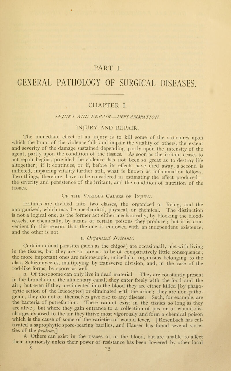 PART I. GENERAL PATHOLOGY OF SURGICAL DISEASES. CHAPTER I. INJURY AND REPAIR.—INFLAMMATION. INJURY AND REPAIR. The immediate effect of an injury is to kill some of the structures upon which the brunt of the violence falls and impair the vitality of others, the extent and severity of the damage sustained depending partly upon the intensity of the agent, partly upon the condition of the tissues. As soon as the irritant ceases to act repair begins, provided the violence has not been so great as to destroy life altogether; if it continues, or if, before its effects have died away, a second is inflicted, impairing vitality further still, what is known as inflammation follows. Two things, therefore, have to be considered in estimating the effect produced— the severity and persistence of the irritant, and the condition of nutrition of the tissues. Of the Various Causes of Injury. Irritants are divided into two classes, the organized or living, and the unorganized, which may be mechanical, physical, or chemical. The distinction is not a logical one, as the former act either mechanically, by blocking the blood- vessels, or chemically, by means of certain poisons they produce; but it is con- venient for this reason, that the one is endowed with an independent existence, and the other is not. I. Organized Jrrifa/its. Certain animal parasites (such as the chigoe) are occasionally met with living in the tissues, but they are so rare as to be of comparatively little consequence; the more important ones are microscopic, unicellular organisms belonging to the class Schizomycetes, multiplying by transverse division, and, in the case of the rod-like forms, by spores as well. a. Of these some can only live in dead material. They are constantly present in the bronchi and the alimentary canal, they enter freely with the food and the air; but even if they are injected into the blood they are either killed [by phago- cytic action of the leucocytes] or eliminated with the urine; they are non-patho- genic, they do not of themselves give rise to any disease. Such, for example, are the bacteria of putrefaction. These cannot exist in the tissues so long as they are alive; but where they gain entrance to a collection of pus or of wound-dis- charges exposed to the air they thrive most vigorously and form a chemical poison which is the cause of some of the varieties of wound fever. [Rosenbach has cul- tivated a saprophytic spore-bearing bacillus, and Hauser has found several varie- ties of \he proteiis.'] b. Others can exist in the tissues or in the blood, but are unable to affect them injuriously unless their power of resistance has been lowered by other local