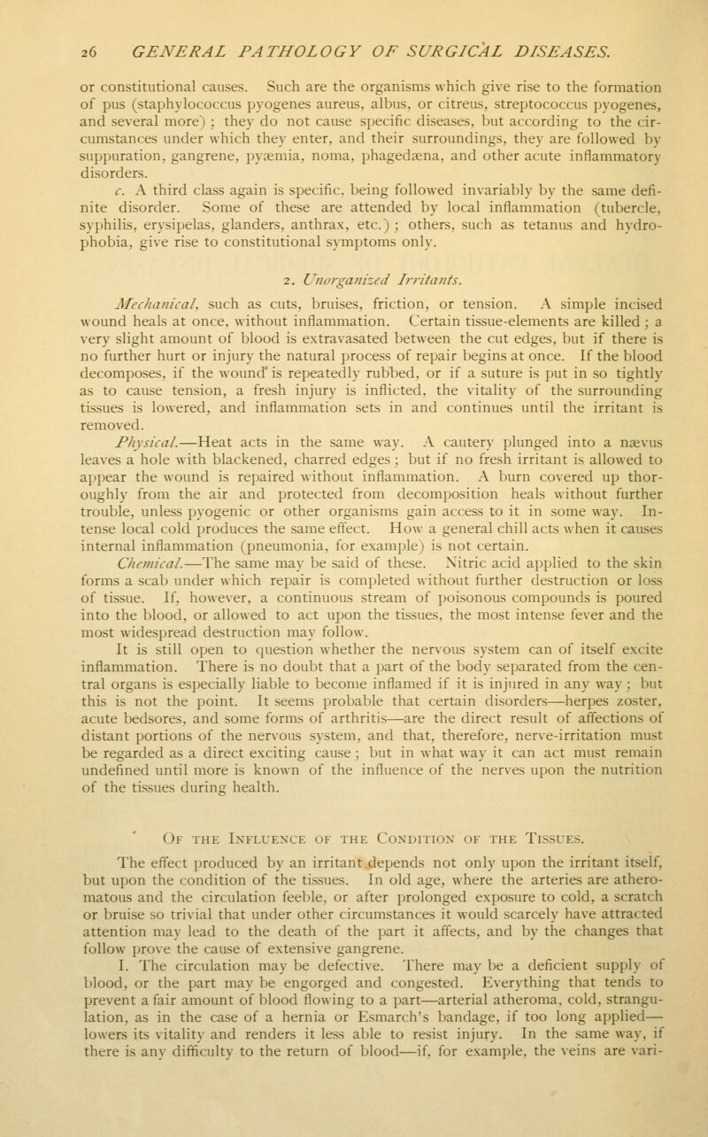 or constitutional causes. Such are the organisms which give rise to the formation of pus (staphylococcus pyogenes aureus, albus, or citreus, streptococcus pyogenes, and several more) ; they do not cause specific diseases, but according to the cir- cumstances under which they enter, and their surroundings, they are followed by suppuration, gangrene, pyaemia, noma, phagedaena, and other acute inflammatory disorders. c. A third class again is specific, being followed invariably by the same defi- nite disorder. Some of these are attended by local inflammation (tubercle, syphilis, erysipelas, glanders, anthrax, etc.) ; others, such as tetanus and hydro- phobia, give rise to constitutional symptoms only. 2. Unorganized Irritants. Mechanical such as cuts, bruises, friction, or tension. A simple incised wound heals at once, without inflammation. Certain tissue-elements are killed ; a very slight amount of blood is extravasated between the cut edges, but if there is no further hurt or injury the natural process of repair begins at once. If the blood decomposes, if the wound is repeatedly rubbed, or if a suture is put in so tightly as to cause tension, a fresh injury is inflicted, the vitality of the surrounding tissues is lowered, and inflammation sets in and continues until the irritant is removed. Physical.—Heat acts in the same way. A cautery plunged into a njevus leaves a hole with blackened, charred edges ; but if no fresh irritant is allowed to appear the wound is repaired without inflammation. A burn covered up thor- oughly from the air and protected from decomposition heals without further trouble, unless pyogenic or other organisms gain access to it in some way. In- tense local cold produces the same effect. How a general chill acts when it causes internal inflammation (pneumonia, for example) is not certain. Chemical.—The same may be said of these. Nitric acid applied to the skin forms a scab under which repair is completed without further destruction or loss of tissue. If, however, a continuous stream of poisonous compounds is poured into the blood, or allowed to act upon the tissues, the most intense fever and the most widespread destruction may follow. It is still open to question whether the nervous system can of itself excite inflammation. There is no doubt that a part of the body separated from the cen- tral organs is especially liable to become inflamed if it is injured in any way : but this is not the point. It seems probable that certain disorders—herpes zoster, acute bedsores, and some forms of arthritis—are the direct result of affections of distant portions of the nervous system, and that, therefore, nerve-irritation must be regarded as a direct exciting cause; but in what way it can act must remain undefined until more is known of the influence of the nerves upon the nutrition of the tissues during health. Of the Ixfluenxe of the Coxditiox of the Tissue.s. The effect produced by an irritant depends not only upon the irritant itself, but upon the condition of the tissues. In old age, where the arteries are athero- matous and the circulation feeble, or after prolonged exposure to cold, a scratch or bruise so trivial that under other circumstances it would scarcely have attracted attention may lead to the death of the part it affects, and by the changes that follow prove the cause of extensive gangrene. I. The circulation may be defective. There may be a deficient supply of blood, or the part may be engorged and congested. Everything that tends to prevent a fair amount of blood flowing to a part—arterial atheroma, cold, strangu- lation, as in the case of a hernia or Esmarch's bandage, if too long applied— lowers its vitality and renders it less able to resist injury. In the same way, if there is any difficulty to the return of blood—if, for example, the veins are vari-