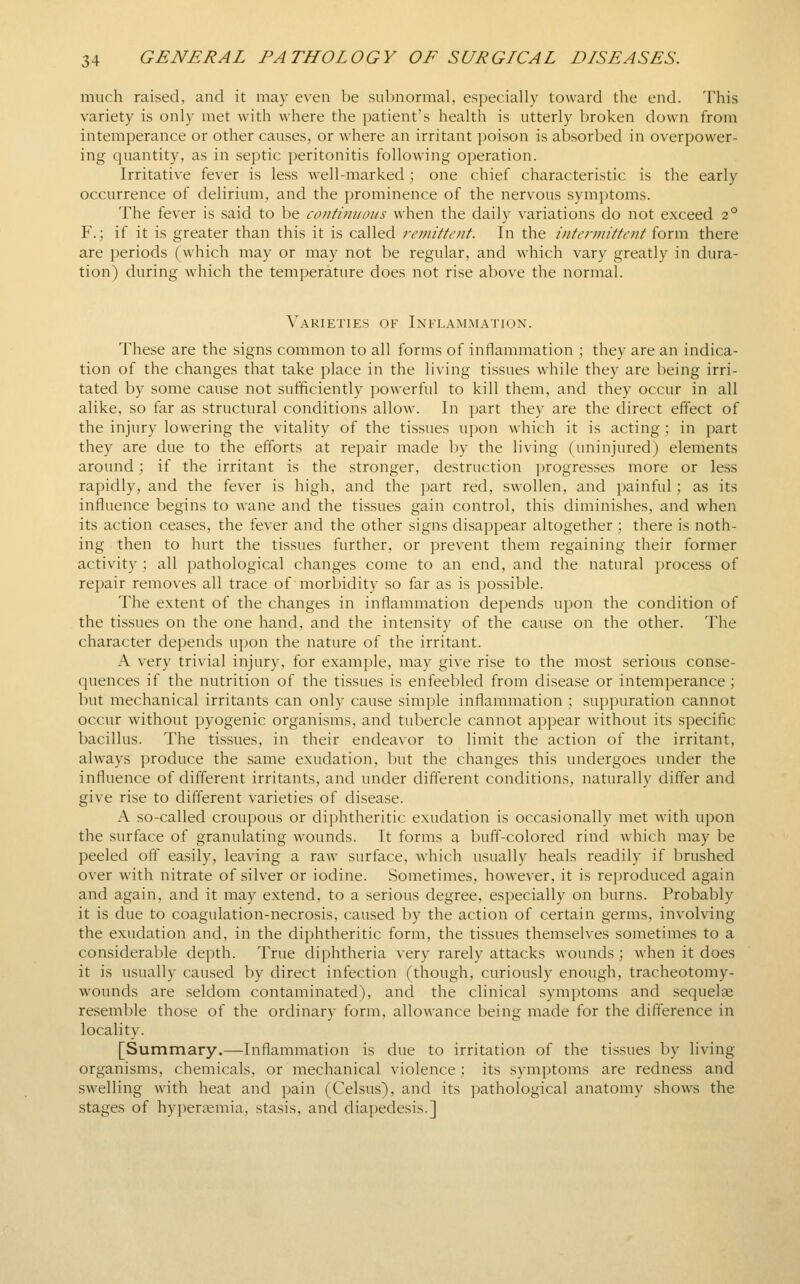 much raised, and it may even be sul)normal, especially toward the end. This variety is only met with where the patient's health is utterly broken down from intemperance or other causes, or where an irritant poison is absorbed in overpower- ing quantity, as in septic peritonitis following operation. Irritative fever is less well-marked ; one chief characteristic is the early occurrence of delirium, and the prominence of the nervous symptoms. The fever is said to be continuous when the daily variations do not exceed 2° F.; if it is greater than this it is called remittent. In the intermittent form there are periods (which may or may not be regular, and which vary greatly in dura- tion) during which the temperature does not rise above the normal. Varieties of Inflammation. These are the signs common to all forms of inflammation ; they are an indica- tion of the changes that take place in the living tissues while they are being irri- tated by some cause not sufficiently powerful to kill them, and they occur in all alike, so far as structural conditions allow. In part they are the direct effect of the injury lowering the vitality of the tissues upon which it is acting; in part they are due to the efforts at repair made by the living (uninjured) elements around; if the irritant is the stronger, destruction progresses more or less rapidly, and the fever is high, and the part red, swollen, and painful; as its influence begins to wane and the tissues gain control, this diminishes, and when its action ceases, the fever and the other signs disappear altogether ; there is noth- ing then to hurt the tissues further, or prevent them regaining their former activity ; all pathological changes come to an end, and the natural process of repair removes all trace of morbidity so far as is possible. The extent of the changes in inflammation depends upon the condition of the tissues on the one hand, and the intensity of the cause on the other. The character depends upon the nature of the irritant. A very trivial injury, for example, may give rise to the most serious conse- quences if the nutrition of the tissues is enfeebled from disease or intemperance ; but mechanical irritants can only cause simple inflammation ; suppuration cannot occur without pyogenic organisms, and tubercle cannot appear without its specific bacillus. The tissues, in their endeavor to limit the action of the irritant, always produce the same exudation, but the changes this undergoes under the influence of different irritants, and under different conditions, naturally differ and give rise to different varieties of disease. A so-called croupous or diphtheritic exudation is occasionally met with upon the surface of granulating wounds. It forms a buff-colored rind which may be peeled off easily, leaving a raw surface, which usually heals readily if brushed over with nitrate of silver or iodine. Sometimes, however, it is reproduced again and again, and it may extend, to a serious degree, especially on burns. Probably it is due to coagulation-necrosis, caused by the action of certain germs, involving the exudation and, in the diphtheritic form, the tissues themselves sometimes to a consideraV)le depth. True diphtheria very rarely attacks wounds; when it does it is usually caused by direct infection (though, curiously enough, tracheotomy- wounds are seldom contaminated), and the clinical symptoms and sequelae resemble those of the ordinary form, allowance being made for the difference in locality. [Summary.—Inflammation is due to irritation of the tissues by living organisms, chemicals, or mechanical violence; its symptoms are redness and swelling with heat and pain (Celsus), and its pathological anatomy shows the stages of hyperccmia, stasis, and diapedesis.]