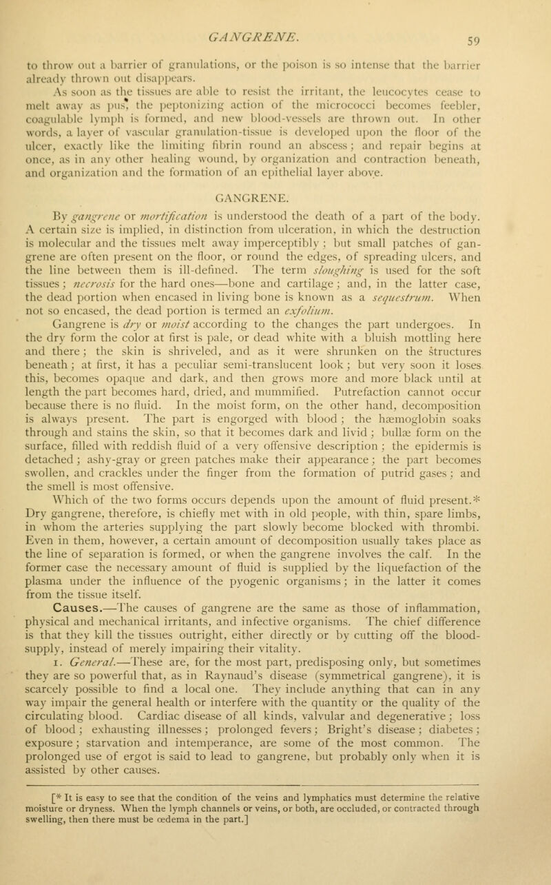 to throw out a barrier of i^ranulations, or the poison is so intense that the barrier already thrown out clisai)i)ears. As soon as the tissues are able to resist the irritant, the leucocytes cease to melt away as pus, the peptonizing action of the micrococci becomes feebler, coagulable l)mph is formed, and new blood-vessels are thrown out. In other words, a layer of vascular granulation-tissue is developed upon the floor of the ulcer, exactly like the limiting fibrin round an abscess; and repair begins at once, as in any other healing wound, by organization and contraction beneath, and organization and the formation of an epithelial layer above. GANGRENE. By gangrene or mortification is understood the death of a part of the body. A certain size is implied, in distinction from ulceration, in which the destruction is molecular and the tissues melt away imperceptibly ; but small patches of gan- grene are often present on the floor, or round the edges, of spreading ulcers, and the line between them is ill-defined. The term sloi/ghing is used for the soft tissues; tiecrosis for the hard ones—bone and cartilage; and, in the latter case, the dead portion when encased in living bone is known as a sequestrum. When not so encased, the dead portion is termed an exfoliiini. Gangrene is dry or moist according to the changes the part undergoes. In the dry form the color at first is pale, or dead white with a bluish mottling here and there; the skin is shriveled, and as it were shrunken on the structures beneath ; at first, it has a peculiar semi-translucent look; but very soon it loses this, becomes opaque and dark, and then grows more and more black until at length the part becomes hard, dried, and mummified. Putrefaction cannot occur because there is no fluid. In the moist form, on the other hand, decomposition is always present. The part is engorged with blood ; the haemoglobin soaks through and stains the skin, so that it becomes dark and livid; bullae form on the surface, filled with reddish fluid of a very offensive description ; the epidermis is detached ; ashy-gray or green patches make their appearance; the part becomes swollen, and crackles under the finger from the formation of putrid gases; and the smell is most offensive. Which of the two forms occurs depends upon the amoimt of fluid present.* Dry gangrene, therefore, is chiefly met with in old people, with thin, spare limbs, in whom the arteries supplying the part slowly become blocked with thrombi. Even in them, however, a certain amount of decomposition usually takes place as the line of separation is formed, or when the gangrene involves the calf. In the former case the necessary amount of fluid is supplied by the liquefaction of the plasma under the influence of the pyogenic organisms; in the latter it comes from the tissue itself. Causes.—The causes of gangrene are the same as those of inflammation, physical and mechanical irritants, and infective organisms. The chief difference is that they kill the tissues outright, either directly or by cutting off the blood- supply, instead of merely impairing their vitality. I. General.—These are, for the most part, predisposing only, but sometimes they are so powerful that, as in Raynaud's disease (symmetrical gangrene), it is scarcely possible to find a local one. They include anything that can in any way impair the general health or interfere with the quantity or the quality of the circulating blood. Cardiac disease of all kinds, valvular and degenerative; loss of blood; exhausting illnes.ses; prolonged fevers; Bright's disease; diabetes; exposure; starvation and intemperance, are some of the most common. The prolonged use of ergot is said to lead to gangrene, but probably only when it is assisted by other causes. [* It is easy to see that the conditioa of the veins and lymphatics must determine the relative moisture or dryness. When the lymph channels or veins, or both, are occluded, or contracted through swelling, then there must be cedema in the part.]