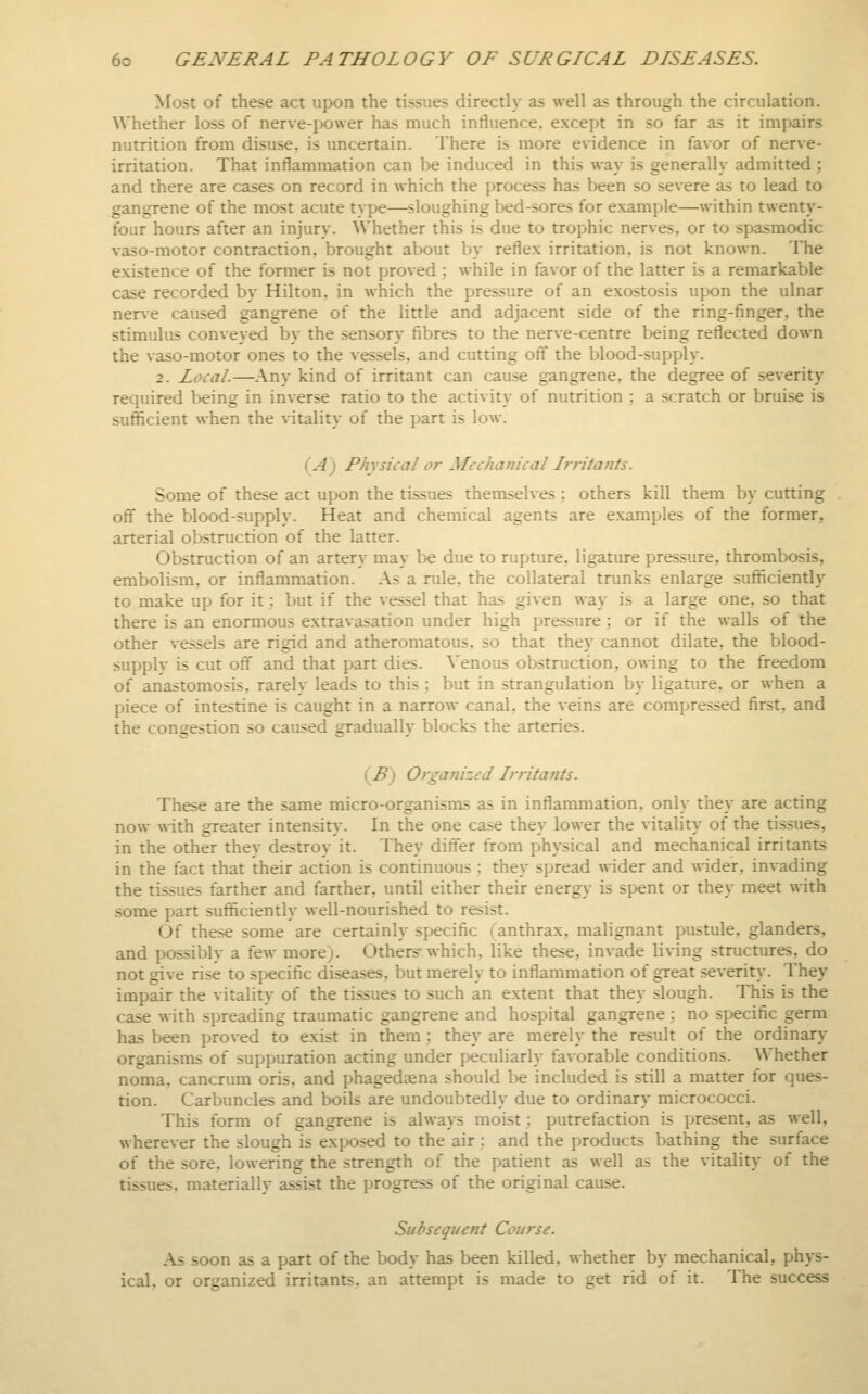 Most of these act upon the tissues directly as well as through the circulation. Whether loss of nerve-power has much influence, except in so far as it impairs nutrition from disuse, is uncertain. There is more evidence in favor of nerve- irritation. That inflammation can be induced in this way is generally admitted ; and there are cases on record in which the process has been so severe as to lead to gangrene of the most acute type—sloughing bed-sores for example—within twenty- four hours after an injury. Whether this is due to trophic nerves, or to spasmodic vaso-motor contraction, brought about by reflex irritation, is not known. The existence of the former is not proved ; while in favor of the latter is a remarkable case recorded by Hilton, in which the pressure of an exostosis upon the ulnar nerve caused gangrene of the little and adjacent side of the ring-finger, the stimulus conveyed by the sensory fibres to the nerve-centre being reflected down the vaso-motor ones to the vessels, and cutting ofl the blood-supply. 2. Local.—Any kind of irritant can cause gangrene, the degree of severity required being in inverse ratio to the activity of nutrition : a scratch or bruise is sufficient when the vitality of the part is low. (A) Physical or Mechanical LrrHants. Some of these act upon the tissues themselves ; others kill them by cutting off the blood-supply. Heat and chemical agents are examples of the former, arterial obstruction of the latter. Obstruction of an artery may be due to rupture, ligature pressure, thrombosis, embolism, or inflammation. As a rule, the collateral trunks enlarge sufficiently to make up for it; but if the vessel that has given way is a large one, so that there is an enormous extravasation under high pressure ; or if the walls of the other vessels are rigid and atheromatous, so that they cannot dilate, the blood- supply is cut off and that part dies. Venous obstruction, owing to the freedom of anastomosis, rarely leads to this; but in strangulation by ligature, or when a piece of intestine is caught in a narrow canal, the veins are compressed first, and the congestion so caused gradually blocks the arteries. (^B) Organized Irritants. These are the same micro-organisms as in inflammation, only they are acting now with greater intensit}. In the one case they lower the Wtality of the tissues, in the other they destroy it. They differ from physical and mechanical irritants in the fact that their action is continuous : they spread wider and ^\-ider, invading the tissues farther and farther, until either their energy is spent or they meet with some part sufficiently well-nourished to resist. Of these some are certainly specific (anthrax, malignant pustule, glanders, and possibly a few more). Others'which, like these, invade living structures, do not give rise to specific diseases, but merely to inflammation of great severity. They impair the vitality of the tissues to such an extent that they slough. This is the case with spreading traumatic gangrene and hospital gangrene; no specific germ has been proved to exist in them : they are merely the result of the ordinary organisms of suppuration acting under peculiarly favorable conditions. Whether noma, cancnim oris, and phagedaena should be included is still a matter for ques- tion. Carbuncles and boils are undoubtedly due to ordinary micrococci. This form of gangrene is always moist: putrefaction is present, as well, wherever the slough is exposed to the air : and the products bathing the surface of the sore, lowering the strength of the patient as well as the vitality of the tissues, materially assist the progress of the original cause. Subsequent Course. As soon as a part of the body has been killed, whether by mechanical, phys- ical, or organized irritants, an attempt is made to get rid of it. The success