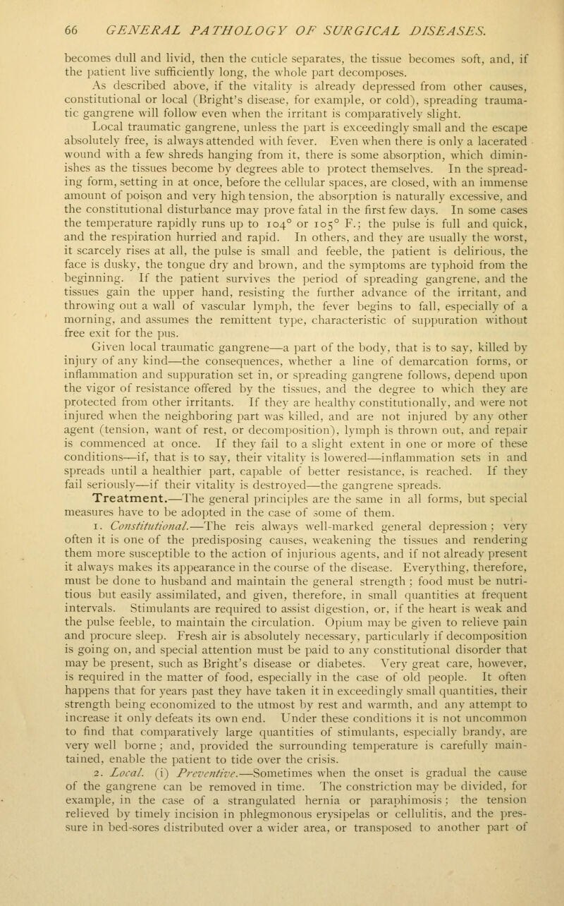 becomes dull and livid, then the cuticle separates, the tissue becomes soft, and, if the patient live sufficiently long, the whole part decomposes. As described above, if the vitality is already depressed from other causes, constitutional or local (Bright's disease, for example, or cold), spreading trauma- tic gangrene will follow even when the irritant is comparatively slight. Local traumatic gangrene, unless the part is exceedingly small and the escape absolutely free, is always attended with fever. Even when there is only a lacerated wound with a few shreds hanging from it, there is some absorption, which dimin- ishes as the tissues become by degrees able to protect themselves. In the spread- ing form, setting in at once, before the cellular spaces, are closed, with an immense amount of poison and very high tension, the absorption is naturally excessive, and the constitutional disturbance may prove fatal in the first few days. In some cases the temperature rapidly runs up to 104° or 105° F.; the pulse is full and quick, and the respiration hurried and rapid. In others, and they are usually the worst, it scarcely rises at all, the pulse is small and feeble, the patient is delirious, the face is dusky, the tongue dry and brown, and the symptoms are typhoid from the beginning. If the patient survives the period of spreading gangrene, and the tissues gain the upper hand, resisting the further advance of the irritant, and throwing out a wall of vascular lymph, the fever begins to fall, especially of a morning, and assumes the remittent type, characteristic of suppuration without free exit for the pus. Given local traumatic gangrene—a part of the body, that is to say, killed by injury of any kind—the consequences, whether a line of demarcation forms, or inflammation and suppuration set in, or spreading gangrene follows, depend upon the vigor of resistance offered by the tissues, and the degree to which they are protected from other irritants. If they are healthy constitutionally, and were not injured when the neighboring part was killed, and are not injured by any other agent (tension, want of rest, or decomposition), lymph is thrown out, and repair is commenced at once. If they fail to a slight extent in one or more of these conditions—if, that is to say, their vitality is lowered—inflammation sets in and spreads until a healthier part, capable of better resistance, is reached. If they fail seriously—if their vitality is destroyed—the gangrene spreads. Treatment.—The general principles are the same in all forms, but special measures have to be adopted in the case of some of them. 1. Constitutional.—The reis always well-marked general depression; very often it is one of the predisposing causes, weakening the tissues and rendering them more susceptible to the action of injurious agents, and if not already present it always makes its appearance in the course of the disease. Everything, therefore, must be done to husband and maintain the general strength; food must be nutri- tious but easily assimilated, and given, therefore, in small quantities at frequent intervals. Stimulants are required to assist digestion, or, if the heart is weak and the pulse feeble, to maintain the circulation. Opium may be given to relieve pain and procure sleep. Fresh air is absolutely necessary, particularly if decomposition is going on, and special attention must be paid to any constitutional disorder that may be present, such as Bright's disease or diabetes, ^^ery great care, however, is required in the matter of food, especially in the case of old people. It often happens that for years past they have taken it in exceedingly small quantities, their strength being economized to the utmost by rest and warmth, and any attempt to increase it only defeats its own end. Under the.se conditions it is not uncommon to find that comparatively large quantities of stimulants, especially brandy, are very well borne; and, provided the surrounding temperature is carefully main- tained, enable the patient to tide over the crisis. 2. Local, (i) Preventive.—Sometimes when the onset is gradual the cause of the gangrene can be removed in time. The constriction may be divided, for example, in the case of a strangulated hernia or paraphimosis : the tension relieved by timely incision in phlegmonous erysipelas or cellulitis, and the pres- sure in bed-sores distributed over a wider area, or transposed to another part of