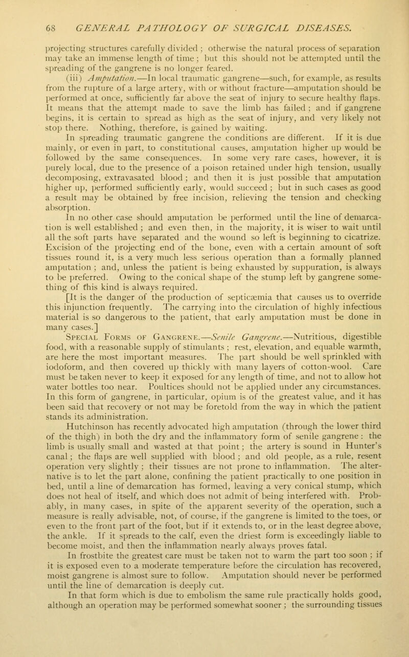 projecting structures carefully divided ; otherwise the natural jjrocess of separation may take an immense length of time ; but this should not be attempted until the spreading of the gangrene is no longer feared. (iii) AiHputation.—In local traumatic gangrene—such, for example, as results from the rupture of a large artery, with or without fracture—amputation should be performed at once, sufficiently far above the seat of injury to secure healthy flaps. It means that the attempt made to save the limb has failed ; and if gangrene begins, it is certain to spread as high as the seat of injury, and very likely not stop there. Nothing, therefore, is gained by waiting. In spreading traumatic gangrene the conditions are different. If it is due mainly, or even in part, to constitutional causes, amputation higher up would be followed by the same consequences. In some very rare cases, however, it is purely local, due to the presence of a poison retained under high tension, usually decomposing, extravasated blood ; and then it is just possible that amputation higher up, performed sufficiently early, would succeed ; but in such cases as good a result may be obtained by free incision, relieving the tension and checking absorption. In no other case should amputation be performed until the line of demarca- tion is well established ; and even then, in the majority, it is wiser to wait until all the soft parts have separated and the wound so left is beginning to cicatrize. Excision of the projecting end of the bone, even with a certain amount of soft tissues round it, is a very much less serious operation than a formally planned amputation ; and, unless the patient is being exhausted by suppuration, is always to be preferred. Owing to the conical shape of the stump left by gangrene some- thing of this kind is always required. [It is the danger of the production of septicaemia that causes us to override this injunction frequently. The carrying into the circulation of highly infectious material is so dangerous to the patient, that early amputation must be done in many cases.] Special Forms of Gangrene.—Senile Gangrene.—Nutritious, digestible food, with a reasonable supply of stimulants ; rest, elevation, and equable warmth, are here the most important measures. The part should be well sprinkled with iodoform, and then covered up thickly with many layers of cotton-wool. Care must be taken never to keep it exposed for any length of time, and not to allow hot w^ater bottles too near. Poultices should not be applied under any circumstances. In this form of gangrene, in particular, opium is of the greatest value, and it has been said that recovery or not may be foretold from the way in which the patient stands its administration. Hutchinson has recently advocated high amputation (through the lower third of the thigh) in both the dry and the inflammatory form of senile gangrene : the limb is usually small and wasted at that point; the artery is sound in Hunter's canal; the flaps are well supplied with blood ; and old peoi)le, as a rule, resent operation very slightly ; their tissues are not prone to inflammation. The alter- native is to let the part alone, confining the patient practically to one position in bed, until a line of demarcation has formed, leaving a very conical stump, which does not heal of itself, and Avhich does not admit of being interfered with. Prob- ably, in many cases, in spite of the apparent severity of the operation, such a measure is really advisable, not, of course, if the gangrene is limited to the toes, or even to the front part of the foot, but if it extends to, or in the least degree above, the ankle. If it spreads to the calf, even the driest form is exceedingly liable to become moist, and then the inflammation nearly always proves fatal. In frostbite the greatest care must be taken not to warm the part too soon ; if it is exposed even to a moderate temperature before the circulation has recovered, moist gangrene is almost sure to follow. Amputation should never be performed until the line of demarcation is deeply cut. In that form which is due to embolism the same rule practically holds good, although an operation may be performed somewhat sooner ; the surrounding tissues