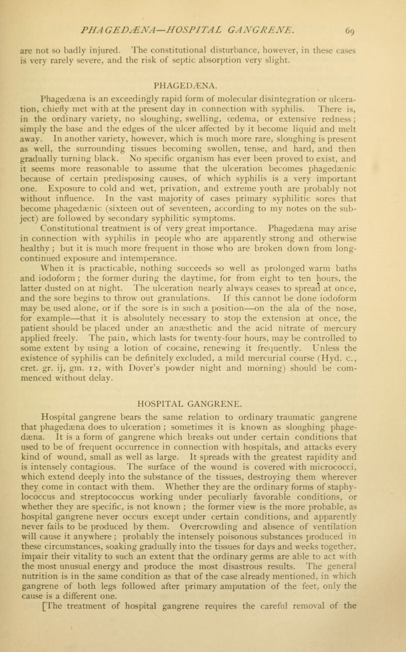 are not so badly injured. J'he constitutional disturbance, however, in these cases is very rarely severe, and the risk of septic absorption very slight. PHAGEDENA. Phagedena is an exceedingly rapid form of molecular disintegration or ulcera- tion, chiefly met with at the present day in connection with syphilis. There is, in the ordinary variety, no sloughing, swelling, oedema, or extensive redness; simply the ba.se and the edges of the ulcer affected l)y it become liquid and melt away. In another variety, however, which is much more rare, sloughing is present as well, the surrounding tissues becoming swollen, tense, and hard, and then gradually turning black. No specific organism has ever been proved to exist, and it seems more reasonable to assume that the ulceration becomes phagedaenic because of certain predisposing causes, of which syphilis is a very important one. Exposure to cold and wet, privation, and extreme youth are probably not without influence. In the vast majority of ca.ses primary syphilitic sores that become jjhagedaenic (sixteen out of seventeen, according to my notes on the sub- ject) are followed by secondary syphilitic symptoms. Constitutional treatment is of very great importance. Phagedena may arise in connection with syphilis in people who are apparently strong and otherwise healthy; but it is much more frequent in those who are broken down from long- continued exposure and intemperance. When it is practicable, nothing succeeds so well as prolonged warm baths and iodoform ; the former during the daytime, for from eight to ten hours, the latter dusted on at night. The ulceration nearly always ceases to spread at once, and the sore begins to throw out granulations. If this cannot be done iodoform may be. used alone, or if the sore is in such a position—on the ala of the nose, for example—that it is absolutely necessary to stop the extension at once, the patient should be placed under an anaesthetic and the acid nitrate of mercury applied freely. The pain, which lasts for twenty-four hours, may be controlled to some extent by using a lotion of cocaine, renewing it frequently. Unless the existence of syphilis can be definitely excluded, a mild mercurial course (Hyd. c, cret. gr. ij, gm. 12, with Dover's powder night and morning) should be com- menced without delay. HOSPITAL GANGRENE. Hospital gangrene bears the same relation to ordinary traumatic gangrene that phagedcena does to ulceration ; sometimes it is known as sloughing phage- dsena. It is a form of gangrene which breaks out under certain conditions that used to be of frequent occurrence in connection with hospitals, and attacks every kind of wound, small as well as large. It spreads with the greatest rapidity and is intensely contagious. The surface of the wound is covered with micrococci, which extend deeply into the substance of the tissues, destroying them wherever they come in contact with them. Whether they are the ordinary forms of staphy- lococcus and streptococcus working under peculiarly favorable conditions, or whether they are specific, is not known ; the former view is the more probable, as hospital gangrene never occurs except under certain conditions, and apparently never fails to be produced by them. Overcrowding and absence of ventilation will cause it anywhere; probably the intensely poi.sonous substances produced in these circumstances, soaking gradually into the tissues for days and weeks together, impair their vitality to such an extent that the ordinary germs are able to act with the most unusual energy and produce the most disastrous results. The general nutrition is in the same condition as that of the case already mentioned, in which gangrene of both legs followed after primary amputation of the feet, only the cause is a different one. [The treatment of hospital gangrene requires the careful removal of the