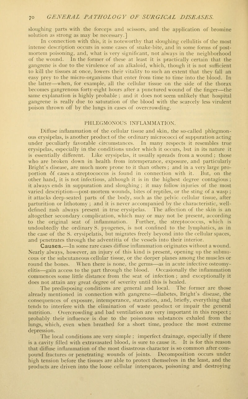 sloughing parts with the forcei)s and scissors, and the appUcation of bromine sohition as strong as may be necessary.] In connection with this, it is noteworthy that sloiigliing celluHtis of the most intense description occurs in some cases of snake-bite, and in some forms of post- mortem poisoning, and, what is very significant, not always in the neighborhood of the wound. In the former of these at least it is practically certain that the gangrene is due to the virulence of an alkaloid, which, though it is not sufficient to kill the tissues at once, lowers their vitality to such an extent that they fall an easy prey to the micro-organisms that enter from time to time into the blood. In the latter—when, for example, all the cellular tissue on the side of the thorax becomes gangrenous forty-eight hours after a punctured wound of the finger—the same explanation is highly probable ; and it does not seem unlikely that hospital gangrene is really due to saturation of the blood with the scarcely less virulent poison thrown off by the lungs in cases of overcrowding. PHLEGMONOUS INFLAMMATION. Diffuse inflammation of the cellular tissue and skin, the so-called phlegmon- ous erysipelas, is another product of the ordinary micrococci of suppuration acting under peculiarly favorable circumstances. In many respects it resembles true erysipelas, especially in the conditions under which it occurs, but in its nature it is essentially different. Like erysipelas, it usually spreads from a wound ; those who are broken down in health from intemperance, exposure, and particularly Bright's disease, are much more prone to it than others ; and in a very large pro- portion of cases a streptococcus is found in connection with it. But, on the other hand, it is not infectious, although it is in the highest degree contagious ; it always ends in suppuration and sloughing; it may follow injuries of the most varied description—post-mortem wounds, bites of reptiles, or the sting of a wasp ; it attacks deep-seated parts of the body, such as the pelvic cellular tissue, after parturition or lithotomy ; and it is never accompanied by the characteristic, well- defined rash always present in true erysipelas. The affection of the skin is an altogether secondary complication, which may or may not be present, according to the original seat of inflammation. Further, the streptococcus, which is undoubtedly the ordinary S. pyogenes, is not confined to the lymphatics, as in the case of the S. erysipelatis, but migrates freely beyond into the cellular spaces, and penetrates through the adventitia of the vessels into their interior. Causes.—In some rare cases diffuse inflammation originates without a wound. Nearly always, however, an injury of this kind is present, opening up the submu- cous or the subcutaneous cellular tissue, or the deeper planes among the muscles or round the bones. When there is none, the germs—as in acute infective osteomy- elitis—gain access to the part through the blood. Occasionally the inflammation commences some little distance from the seat of infection ; and exceptionally it does not attain any great degree of severity until this is healed. The predisposing conditions are general and local. The former are those already mentioned in connection with gangrene—diabetes. Bright's disease, the consequences of exposure, intemperance, starvation, and, briefly, everything that tends to interfere with the elimination of waste product or impair the general nutrition. Overcrowding and bad ventilation are very important in this respect; probably their influence is due to the poisonous substances exhaled from the lungs, which, even when breathed for a short time, produce the most extreme depression. The local conditions are very simple : imperfect drainage, especially if there is a cavity filled with extravasated blood, is sure to cause it. It is for this reason that diffuse inflammation of the most disastrous character is so common after com- pound fractures or penetrating wounds of joints. Decomposition occurs under high tension before the tissues are able to protect themselves in the least, and the products are driven into the loose cellular interspaces, poisoning and destroying