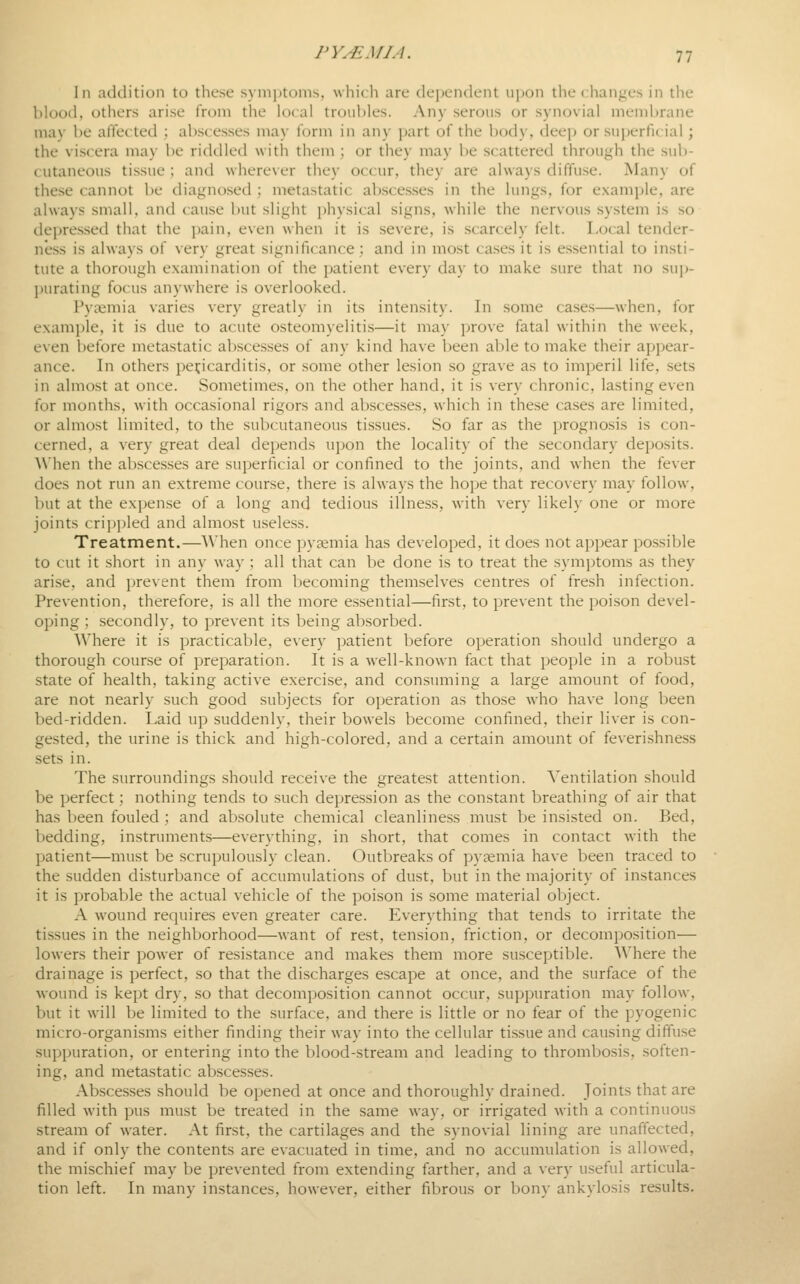 111 addition to these symiJtoms, whicli are dependent ujjon tlie c;hanges in the blood, others arise from the local troubles. Any serous or synovial membrane may be affected ; abscesses may form in any part of the body, deep or superficial; the viscera may be riddled with them ; or they may be scattered through the sub- (utaneous tissue ; and wherever they occur, they are always diffuse. Many of these cannot be diagnosed ; metastatic ab.sce.sses in the lungs, for example, are always small, and cause but slight physical signs, w-hile the nervous system is so depressed that the pain, even when it is severe, is scarcely felt. Local tender- ness is always of very great significance ; and in most cases it is essential to insti- tute a thorough examination of the patient every day to make sure that no sup- ])urating focus anywhere is overlooked. Pyaemia varies very greatly in its intensity. In some cases—when, for example, it is due to acute osteomyelitis—it may prove fatal within the week, even before metastatic abscesses of any kind have been able to make their appear- ance. In others pericarditis, or some other lesion .so grave as to imperil life, sets in ahnost at once. Sometimes, on the other hand, it is very chronic, lasting even for months, with occasional rigors and abscesses, which in these cases are limited, or almost limited, to the subcutaneous tissues. So far as the progno.sis is con- cerned, a very great deal depends ui)on the locality of the secondary deposits. When the abscesses are superficial or confined to the joints, and when the fever does not run an extreme course, there is always the hope that recovery may follow, but at the expense of a long and tedious illness, with very likely one or more joints crippled and almost useless. Treatment.—When once pyaemia has developed, it does not appear possible to cut it short in any way ; all that can be done is to treat the symptoms as they arise, and prevent them from becoming themselves centres of fresh infection. Prevention, therefore, is all the more e.ssential—first, to prevent the poison devel- oping ; secondly, to prevent its being absorbed. Where it is practicable, every patient before operation should undergo a thorough course of preparation. It is a well-known fact that people in a robust state of health, taking active exercise, and consuming a large amount of food, are not nearly such good subjects for operation as those who have long been bed-ridden. Laid up suddenly, their bowels become confined, their liver is con- gested, the urine is thick and high-colored, and a certain amount of feverishness sets in. The surroundings should receive the greatest attention. Ventilation should be perfect; nothing tends to such depression as the constant breathing of air that has been fouled ; and absolute chemical cleanliness must be insisted on. Bed, bedding, instruments—everything, in short, that comes in contact with the patient—must be scrupulously clean. Outbreaks of pyemia have been traced to the sudden disturbance of accumulations of dust, but in the majority of instances it is probable the actual vehicle of the poison is some material object. A wound requires even greater care. Everything that tends to irritate the tissues in the neighborhood—want of rest, tension, friction, or decomposition— lowers their power of resistance and makes them more susceptible. Where the drainage is perfect, so that the discharges escape at once, and the surface of the wound is kept dry, so that decomposition cannot occur, suppuration may follow, but it will be limited to the surface, and there is little or no fear of the pyogenic micro-organisms either finding their way into the cellular tissue and cau.sing diffuse suppuration, or entering into the blood-stream and leading to thrombosis, soften- ing, and metastatic abscesses. Ab.scesses should be opened at once and thoroughly drained. Joints that are filled with pus must be treated in the same way, or irrigated with a continuous stream of water. At first, the cartilages and the synovial lining are unaffected, and if only the contents are evacuated in time, and no accumulation is allowed, the mischief may be prevented from extending farther, and a very useful articula- tion left. In many instances, however, either fibrous or bony ankylosis results.