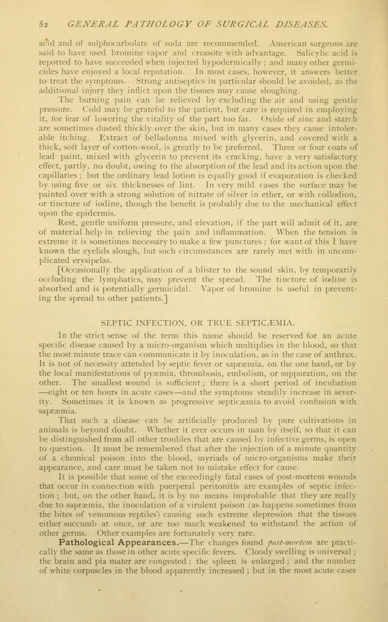 acid and of sulphocarbolate of soda are recommended. American surgeons are said to have used bromine vapor and creasote with advantage. Salicylic acid is reported to have succeeded when injected hypodermically; and many other germi- cides have enjoyed a local reputation. In most cases, however, it answers better to treat the symptoms. Strong antiseptics in particular should be avoided, as the additional injury they inflict upon the tissues may cause sloughing. The burning pain can be relieved by excluding the air and using gentle pressure. Cold may be grateful to the patient, but care is required in employing it, for fear of lowering the vitality of the part too far. Oxide of zinc and starch are sometimes dusted thickly over the skin, but in many ca.ses they cause intoler- able itching. Extract of belladonna mixed with glycerin, and covered with a thick, soft layer of cotton-wool, is greatly to be preferred. Three or four coats of lead paint, mixed with glycerin to prevent its cracking, have a very satisfactory effect, partly, no douVjt, owing to the absorption of the lead and its action upon the capillaries; but the ordinary lead lotion is equally good if evaporation is checked by using five or six thicknesses of lint. In very mild cases the surface may be painted over Avith a strong solution of nitrate of silver in ether, or with collodion, or tincture of iodine, though the benefit is probably due to the mechanical effect upon the epidermis. Rest, gentle uniform pressure, and elevation, if the part will admit of it, are of material help in relieving the pain and inflammation. When the tension is extreme it is sometimes necessary to make a few punctures ; for want of this I have known the eyelids slough, but such circumstances are rarely met with in uncom- plicated erysipelas. [Occasionally the application of a blister to the sound skin, by temporarily occluding the lymphatics, may prevent the spread. The tincture of iodine is absorbed and is potentially germicidal. Vapor of bromine is useful in prevent- ing the spread to other patients.] SEPTIC INFECTION, OR TRUE SEPTICEMIA. In the strict sense of the term this name should be reserved for an acute specific disease caused by a micro-organism which multiplies in the l)lood, so that the most minute trace can communicate it by inoculation, as in the case of anthrax. It is not of necessity attended by septic fever or sapraemia, on the one hand, or by the local manifestations of pyaemia, thrombosis, embolism, or suppuration, on the other. The smallest wound is sufficient; there is a short period of incubation —eight or ten hours in acute cases—and the symptoms steadily increase in sever- ity. Sometimes it is known as progressive septicaemia to avoid confusion Avith sapraemia. That such a disease can be artificially produced l)y pure cultivations in animals is beyond doubt. Whether it ever occurs in man by itself, so that it can be distinguished from all other troubles that are caused by infective germs, is open to question. It must be remembered that after the injection of a minute quantity of a chemical poison into the blood, myriads of micro-organisms make their appearance, and care must be taken not to mistake effect for cause. It is possible that some of the exceedingly fatal ca.ses of post-mortem wounds that occur in connection with puerperal peritonitis are examples of septic infec- tion ; but, on the other hand, it is by no means improbable that they are really due to .sapraemia, the inoculation of a virulent poison (as happens sometimes from the bites of venomous reptiles) causing such extreme depression that the tissues either succumb at once, or are too much weakened to withstand the action of other germs. Other exam])]es are fortunately very rare. Pathological Appearances.—The changes found post-mortem are practi- cally the same as those in other acute specific fevers. Cloudy swelling is universal; the brain and pia mater are congested .; the spleen is enlarged ; and the number of white corpuscles in the blood apparently increased ; but in the most acute cases